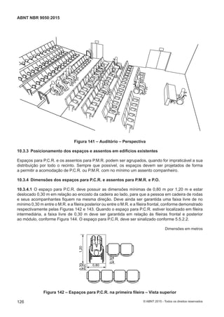 Figura 141 – Auditório – Perspectiva
10.3.3 Posicionamento dos espaços e assentos em edifícios existentes
Espaços para P.C.R. e os assentos para P.M.R. podem ser agrupados, quando for impraticável a sua
distribuição por todo o recinto. Sempre que possível, os espaços devem ser projetados de forma
a permitir a acomodação de P.C.R. ou P.M.R. com no mínimo um assento companheiro.
10.3.4 Dimensões dos espaços para P.C.R. e assentos para P.M.R. e P.O.
10.3.4.1 O espaço para P.C.R. deve possuir as dimensões mínimas de 0,80 m por 1,20 m e estar
deslocado 0,30 m em relação ao encosto da cadeira ao lado, para que a pessoa em cadeira de rodas
e seus acompanhantes fiquem na mesma direção. Deve ainda ser garantida uma faixa livre de no
mínimo 0,30 m entre o M.R. e a fileira posterior ou entre o M.R. e a fileira frontal, conforme demonstrado
respectivamente pelas Figuras 142 e 143. Quando o espaço para P.C.R. estiver localizado em fileira
intermediária, a faixa livre de 0,30 m deve ser garantida em relação às fileiras frontal e posterior
ao módulo, conforme Figura 144. O espaço para P.C.R. deve ser sinalizado conforme 5.5.2.2.
Dimensões em metros
1,20
0,80
0,30
0,30
mín.
Figura 142 – Espaços para P.C.R. na primeira fileira – Vista superior
126
ABNT NBR 9050:2015
© ABNT 2015 - Todos os direitos reservados
 