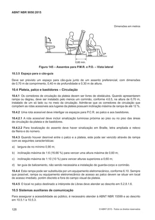 Dimensões em metros
0,60 mín.
Figura 145 – Assentos para P.M.R. e P.O. – Vista lateral
10.3.5 Espaço para o cão-guia
Deve ser previsto um espaço para cão-guia junto de um assento preferencial, com dimensões
de 0,70 m de comprimento, 0,40 m de profundidade e 0,30 m de altura.
10.4 Plateia, palco e bastidores – Circulação
10.4.1 Os corredores de circulação da plateia devem ser livres de obstáculos. Quando apresentarem
rampa ou degrau, deve ser instalado pelo menos um corrimão, conforme 4.6.5, na altura de 0,70 m,
instalado de um só lado ou no meio da circulação. Admite-se que os corredores de circulação que
compõem as rotas acessíveis aos lugares da plateia possuam inclinação máxima de rampa de até 12 %.
10.4.2 Uma rota acessível deve interligar os espaços para P.C.R. ao palco e aos bastidores.
10.4.2.1 A rota acessível deve incluir sinalização luminosa próxima ao piso ou no piso das áreas
de circulação da plateia e de bastidores.
10.4.2.2 Para localização do assento deve haver sinalização em Braille, letra ampliada e relevo
da fileira e do número.
10.4.3 Quando houver desnível entre o palco e a plateia, este pode ser vencido através de rampa
com as seguintes características:
 a) largura de no mínimo 0,90 m;
 b) inclinação máxima de 1:6 (16,66 %) para vencer uma altura máxima de 0,60 m;
 c) inclinação máxima de 1:10 (10 %) para vencer alturas superiores a 0,60 m;
 d) ter guia de balizamento, não sendo necessária a instalação de guarda-corpo e corrimão.
10.4.4 Esta rampa pode ser substituída por um equipamento eletromecânico, conforme 6.10. Sempre
que possível, rampa ou equipamento eletromecânico de acesso ao palco devem se situar em local
de acesso imediato, porém discreto e fora do campo visual da plateia.
10.4.5 O local no palco destinado a intérprete de Libras deve atender ao descrito em 5.2.8.1.6.
10.5 Sistemas auxiliares de comunicação
Para assegurar a acessibilidade ao público, é necessário atender à ABNT NBR 15599 e ao descrito
em 10.5.1 a 10.5.3.
128
ABNT NBR 9050:2015
© ABNT 2015 - Todos os direitos reservados
 