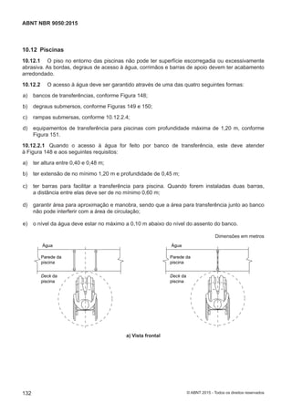 10.12 Piscinas
10.12.1 O piso no entorno das piscinas não pode ter superfície escorregadia ou excessivamente
abrasiva. As bordas, degraus de acesso à água, corrimãos e barras de apoio devem ter acabamento
arredondado.
10.12.2 O acesso à água deve ser garantido através de uma das quatro seguintes formas:
 a) bancos de transferências, conforme Figura 148;
 b) degraus submersos, conforme Figuras 149 e 150;
 c) rampas submersas, conforme 10.12.2.4;
 d) equipamentos de transferência para piscinas com profundidade máxima de 1,20 m, conforme
Figura 151.
10.12.2.1 Quando o acesso à água for feito por banco de transferência, este deve atender
à Figura 148 e aos seguintes requisitos:
 a) ter altura entre 0,40 e 0,48 m;
 b) ter extensão de no mínimo 1,20 m e profundidade de 0,45 m;
 c) ter barras para facilitar a transferência para piscina. Quando forem instaladas duas barras,
a distância entre elas deve ser de no mínimo 0,60 m;
 d) garantir área para aproximação e manobra, sendo que a área para transferência junto ao banco
não pode interferir com a área de circulação;
 e) o nível da água deve estar no máximo a 0,10 m abaixo do nível do assento do banco.
Dimensões em metros
Água
Parede da
piscina
Deck da
piscina
Deck da
piscina
Água
Parede da
piscina
a) Vista frontal
132
ABNT NBR 9050:2015
© ABNT 2015 - Todos os direitos reservados
 