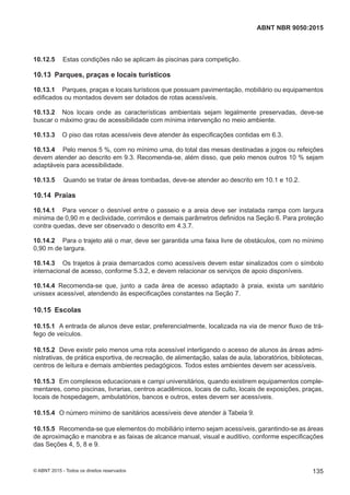10.12.5 Estas condições não se aplicam às piscinas para competição.
10.13 Parques, praças e locais turísticos
10.13.1 Parques, praças e locais turísticos que possuam pavimentação, mobiliário ou equipamentos
edificados ou montados devem ser dotados de rotas acessíveis.
10.13.2 Nos locais onde as características ambientais sejam legalmente preservadas, deve-se
buscar o máximo grau de acessibilidade com mínima intervenção no meio ambiente.
10.13.3 O piso das rotas acessíveis deve atender às especificações contidas em 6.3.
10.13.4 Pelo menos 5 %, com no mínimo uma, do total das mesas destinadas a jogos ou refeições
devem atender ao descrito em 9.3. Recomenda-se, além disso, que pelo menos outros 10 % sejam
adaptáveis para acessibilidade.
10.13.5 Quando se tratar de áreas tombadas, deve-se atender ao descrito em 10.1 e 10.2.
10.14 Praias
10.14.1 Para vencer o desnível entre o passeio e a areia deve ser instalada rampa com largura
mínima de 0,90 m e declividade, corrimãos e demais parâmetros definidos na Seção 6. Para proteção
contra quedas, deve ser observado o descrito em 4.3.7.
10.14.2 Para o trajeto até o mar, deve ser garantida uma faixa livre de obstáculos, com no mínimo
0,90 m de largura.
10.14.3 Os trajetos à praia demarcados como acessíveis devem estar sinalizados com o símbolo
internacional de acesso, conforme 5.3.2, e devem relacionar os serviços de apoio disponíveis.
10.14.4 Recomenda-se que, junto a cada área de acesso adaptado à praia, exista um sanitário
unissex acessível, atendendo às especificações constantes na Seção 7.
10.15 Escolas
10.15.1 A entrada de alunos deve estar, preferencialmente, localizada na via de menor fluxo de trá-
fego de veículos.
10.15.2 Deve existir pelo menos uma rota acessível interligando o acesso de alunos às áreas admi-
nistrativas, de prática esportiva, de recreação, de alimentação, salas de aula, laboratórios, bibliotecas,
centros de leitura e demais ambientes pedagógicos. Todos estes ambientes devem ser acessíveis.
10.15.3 Em complexos educacionais e campi universitários, quando existirem equipamentos comple-
mentares, como piscinas, livrarias, centros acadêmicos, locais de culto, locais de exposições, praças,
locais de hospedagem, ambulatórios, bancos e outros, estes devem ser acessíveis.
10.15.4 O número mínimo de sanitários acessíveis deve atender à Tabela 9.
10.15.5 Recomenda-se que elementos do mobiliário interno sejam acessíveis, garantindo-se as áreas
de aproximação e manobra e as faixas de alcance manual, visual e auditivo, conforme especificações
das Seções 4, 5, 8 e 9.
135
ABNT NBR 9050:2015
© ABNT 2015 - Todos os direitos reservados
 