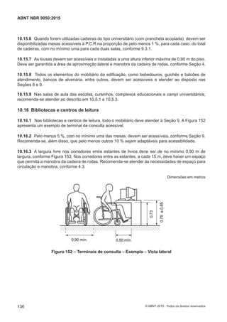 10.15.6 Quando forem utilizadas cadeiras do tipo universitário (com prancheta acoplada), devem ser
disponibilizadas mesas acessíveis à P.C.R na proporção de pelo menos 1 %, para cada caso, do total
de cadeiras, com no mínimo uma para cada duas salas, conforme 9.3.1.
10.15.7 As lousas devem ser acessíveis e instaladas a uma altura inferior máxima de 0,90 m do piso.
Deve ser garantida a área de aproximação lateral e manobra da cadeira de rodas, conforme Seção 4.
10.15.8 Todos os elementos do mobiliário da edificação, como bebedouros, guichês e balcões de
atendimento, bancos de alvenaria, entre outros, devem ser acessíveis e atender ao disposto nas
Seções 8 e 9.
10.15.9 Nas salas de aula das escolas, cursinhos, complexos educacionais e campi universitários,
recomenda-se atender ao descrito em 10.5.1 a 10.5.3.
10.16 Bibliotecas e centros de leitura
10.16.1 Nas bibliotecas e centros de leitura, todo o mobiliário deve atender à Seção 9. A Figura 152
apresenta um exemplo de terminal de consulta acessível.
10.16.2 Pelo menos 5 %, com no mínimo uma das mesas, devem ser acessíveis, conforme Seção 9.
Recomenda-se, além disso, que pelo menos outros 10 % sejam adaptáveis para acessibilidade.
10.16.3 A largura livre nos corredores entre estantes de livros deve ser de no mínimo 0,90 m de
largura, conforme Figura 153. Nos corredores entre as estantes, a cada 15 m, deve haver um espaço
que permita a manobra da cadeira de rodas. Recomenda-se atender às necessidades de espaço para
circulação e manobra, conforme 4.3.
Dimensões em metros
0,90 mín.
0,75a0,85
0,73
0,50 mín.
Figura 152 – Terminais de consulta – Exemplo – Vista lateral
136
ABNT NBR 9050:2015
© ABNT 2015 - Todos os direitos reservados
 
