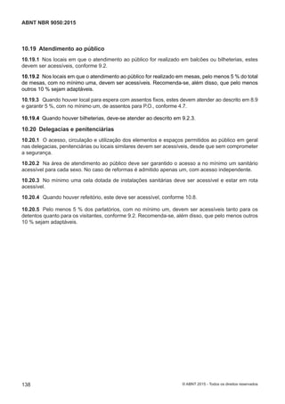 10.19 Atendimento ao público
10.19.1 Nos locais em que o atendimento ao público for realizado em balcões ou bilheterias, estes
devem ser acessíveis, conforme 9.2.
10.19.2 Nos locais em que o atendimento ao público for realizado em mesas, pelo menos 5 % do total
de mesas, com no mínimo uma, devem ser acessíveis. Recomenda-se, além disso, que pelo menos
outros 10 % sejam adaptáveis.
10.19.3 Quando houver local para espera com assentos fixos, estes devem atender ao descrito em 8.9
e garantir 5 %, com no mínimo um, de assentos para P.O., conforme 4.7.
10.19.4 Quando houver bilheterias, deve-se atender ao descrito em 9.2.3.
10.20 Delegacias e penitenciárias
10.20.1 O acesso, circulação e utilização dos elementos e espaços permitidos ao público em geral
nas delegacias, penitenciárias ou locais similares devem ser acessíveis, desde que sem comprometer
a segurança.
10.20.2 Na área de atendimento ao público deve ser garantido o acesso a no mínimo um sanitário
acessível para cada sexo. No caso de reformas é admitido apenas um, com acesso independente.
10.20.3 No mínimo uma cela dotada de instalações sanitárias deve ser acessível e estar em rota
acessível.
10.20.4 Quando houver refeitório, este deve ser acessível, conforme 10.8.
10.20.5 Pelo menos 5 % dos parlatórios, com no mínimo um, devem ser acessíveis tanto para os
detentos quanto para os visitantes, conforme 9.2. Recomenda-se, além disso, que pelo menos outros
10 % sejam adaptáveis.
138
ABNT NBR 9050:2015
© ABNT 2015 - Todos os direitos reservados
 