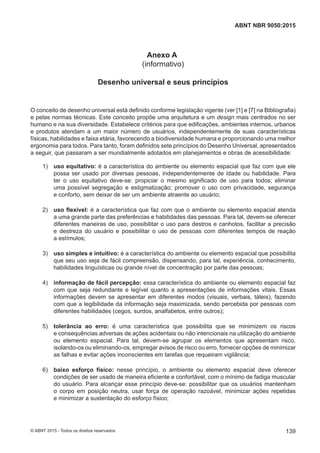 Anexo A
(informativo)
Desenho universal e seus princípios
O conceito de desenho universal está definido conforme legislação vigente (ver [1] e [7] na Bibliografia)
e pelas normas técnicas. Este conceito propõe uma arquitetura e um design mais centrados no ser
humano e na sua diversidade. Estabelece critérios para que edificações, ambientes internos, urbanos
e produtos atendam a um maior número de usuários, independentemente de suas características
físicas, habilidades e faixa etária, favorecendo a biodiversidade humana e proporcionando uma melhor
ergonomia para todos. Para tanto, foram definidos sete princípios do Desenho Universal, apresentados
a seguir, que passaram a ser mundialmente adotados em planejamentos e obras de acessibilidade:
 1) uso equitativo: é a característica do ambiente ou elemento espacial que faz com que ele
possa ser usado por diversas pessoas, independentemente de idade ou habilidade. Para
ter o uso equitativo deve-se: propiciar o mesmo significado de uso para todos; eliminar
uma possível segregação e estigmatização; promover o uso com privacidade, segurança
e conforto, sem deixar de ser um ambiente atraente ao usuário;
 2) uso flexível: é a característica que faz com que o ambiente ou elemento espacial atenda
a uma grande parte das preferências e habilidades das pessoas. Para tal, devem-se oferecer
diferentes maneiras de uso, possibilitar o uso para destros e canhotos, facilitar a precisão
e destreza do usuário e possibilitar o uso de pessoas com diferentes tempos de reação
a estímulos;
 3) uso simples e intuitivo: é a característica do ambiente ou elemento espacial que possibilita
que seu uso seja de fácil compreensão, dispensando, para tal, experiência, conhecimento,
habilidades linguísticas ou grande nível de concentração por parte das pessoas;
 4) informação de fácil percepção: essa característica do ambiente ou elemento espacial faz
com que seja redundante e legível quanto a apresentações de informações vitais. Essas
informações devem se apresentar em diferentes modos (visuais, verbais, táteis), fazendo
com que a legibilidade da informação seja maximizada, sendo percebida por pessoas com
diferentes habilidades (cegos, surdos, analfabetos, entre outros);
 5) tolerância ao erro: é uma característica que possibilita que se minimizem os riscos
e consequências adversas de ações acidentais ou não intencionais na utilização do ambiente
ou elemento espacial. Para tal, devem-se agrupar os elementos que apresentam risco,
isolando-os ou eliminando-os, empregar avisos de risco ou erro, fornecer opções de minimizar
as falhas e evitar ações inconscientes em tarefas que requeiram vigilância;
 6) baixo esforço físico: nesse princípio, o ambiente ou elemento espacial deve oferecer
condições de ser usado de maneira eficiente e confortável, com o mínimo de fadiga muscular
do usuário. Para alcançar esse princípio deve-se: possibilitar que os usuários mantenham
o corpo em posição neutra, usar força de operação razoável, minimizar ações repetidas
e minimizar a sustentação do esforço físico;
139
ABNT NBR 9050:2015
© ABNT 2015 - Todos os direitos reservados
 