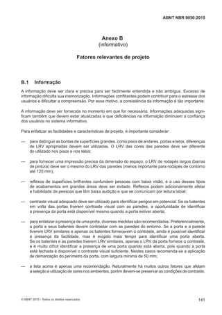 Anexo B
(informativo)
Fatores relevantes de projeto
B.1 Informação
A informação deve ser clara e precisa para ser facilmente entendida e não ambígua. Excesso de
informação dificulta sua memorização. Informações conflitantes podem contribuir para o estresse dos
usuários e dificultar a compreensão. Por esse motivo, a consistência da informação é tão importante.
A informação deve ser fornecida no momento em que for necessária. Informações adequadas signi-
ficam também que devem estar atualizadas e que deficiências na informação diminuem a confiança
dos usuários no sistema informativo.
Para enfatizar as facilidades e características de projeto, é importante considerar:
— para distinguir as bordas de superfícies grandes, como pisos de andares, portas e tetos, diferenças
de LRV apropriadas devem ser utilizadas. O LRV das cores das paredes deve ser diferente
do utilizado nos pisos e nos tetos;
— para fornecer uma impressão precisa da dimensão do espaço, o LRV de rodapés largos (barras
de pintura) deve ser o mesmo do LRV das paredes (menos importante para rodapés de contorno
até 125 mm);
— reflexos de superfícies brilhantes confundem pessoas com baixa visão, e o uso desses tipos
de acabamentos em grandes áreas deve ser evitado. Reflexos podem adicionalmente afetar
a habilidade de pessoas que têm baixa audição e que se comunicam por leitura labial;
— contraste visual adequado deve ser utilizado para identificar perigos em potencial. Se os batentes
em volta das portas tiverem contraste visual com as paredes, a oportunidade de identificar
a presença da porta está disponível mesmo quando a porta estiver aberta;
— para enfatizar a presença de uma porta, diversas medidas são recomendadas. Preferencialmente,
a porta e seus batentes devem contrastar com as paredes do entorno. Se a porta e a parede
tiverem LRV similares e apenas os batentes fornecerem o contraste, ainda é possível identificar
a presença da facilidade, mas é exigido mais tempo para identificar uma porta aberta.
Se os batentes e as paredes tiverem LRV similares, apenas o LRV da porta fornece o contraste,
e é muito difícil identificar a presença de uma porta quando está aberta, pois quando a porta
está fechada é disponível o contraste visual suficiente. Nestes casos recomenda-se a aplicação
de demarcação do perímetro da porta, com largura mínima de 50 mm;
— a lista acima é apenas uma recomendação. Naturalmente há muitos outros fatores que afetam
a seleção e utilização de cores nos ambientes, porém devem-se preservar as condições de contraste.
141
ABNT NBR 9050:2015
© ABNT 2015 - Todos os direitos reservados
 