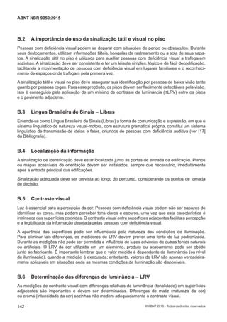 B.2 A importância do uso da sinalização tátil e visual no piso
Pessoas com deficiência visual podem se deparar com situações de perigo ou obstáculos. Durante
seus deslocamentos, utilizam informações táteis, bengalas de rastreamento ou a sola de seus sapa-
tos. A sinalização tátil no piso é utilizada para auxiliar pessoas com deficiência visual a trafegarem
sozinhas. A sinalização deve ser consistente e ter um leiaute simples, lógico e de fácil decodificação,
facilitando a movimentação de pessoas com deficiência visual em lugares familiares e o reconheci-
mento de espaços onde trafegam pela primeira vez.
A sinalização tátil e visual no piso deve assegurar sua identificação por pessoas de baixa visão tanto
quanto por pessoas cegas. Para esse propósito, os pisos devem ser facilmente detectáveis pela visão.
Isto é conseguido pela aplicação de um mínimo de contraste de luminância (∆LRV) entre os pisos
e o pavimento adjacente.
B.3 Língua Brasileira de Sinais – Libras
Entende-se como Língua Brasileira de Sinais (Libras) a forma de comunicação e expressão, em que o
sistema linguístico de natureza visual-motora, com estrutura gramatical própria, constitui um sistema
linguístico de transmissão de ideias e fatos, oriundos de pessoas com deficiência auditiva (ver [17]
da Bibliografia).
B.4 Localização da informação
A sinalização de identificação deve estar localizada junto às portas de entrada da edificação. Planos
ou mapas acessíveis de orientação devem ser instalados, sempre que necessário, imediatamente
após a entrada principal das edificações.
Sinalização adequada deve ser prevista ao longo do percurso, considerando os pontos de tomada
de decisão.
B.5 Contraste visual
Luz é essencial para a percepção da cor. Pessoas com deficiência visual podem não ser capazes de
identificar as cores, mas podem perceber tons claros e escuros, uma vez que esta característica é
intrínseca das superfícies coloridas. O contraste visual entre superfícies adjacentes facilita a percepção
e a legibilidade da informação desejada pelas pessoas com deficiência visual.
A aparência das superfícies pode ser influenciada pela natureza das condições de iluminação.
Para eliminar tais diferenças, os medidores de LRV devem prover uma fonte de luz padronizada.
Durante as medições não pode ser permitida a influência de luzes advindas de outras fontes naturais
ou artificiais. O LRV da cor utilizada em um elemento, produto ou acabamento pode ser obtido
junto ao fabricante. É importante lembrar que o valor medido é dependente da iluminância (ou nível
de iluminação), quando a medição é executada; entretanto, valores de LRV são apenas verdadeira-
mente aplicáveis em situações onde as mesmas condições de iluminação são disponíveis.
B.6 Determinação das diferenças de luminância – LRV
As medições de contraste visual com diferenças relativas de luminância (tonalidade) em superfícies
adjacentes são importantes e devem ser determinadas. Diferenças de matiz (natureza da cor)
ou croma (intensidade da cor) sozinhas não medem adequadamente o contraste visual.
142
ABNT NBR 9050:2015
© ABNT 2015 - Todos os direitos reservados
 