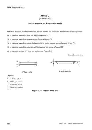 Anexo C
(informativo)
Detalhamento de barras de apoio
As barras de apoio, quando instaladas, devem atender aos requisitos desta Norma e aos seguintes:
 a) a barra de apoio reta deve ser conforme Figura C.1;
 b) a barra de apoio lateral deve ser conforme a Figura C.2;
 c) a barra de apoio lateral articulada para bacia sanitária deve ser conforme a Figura C.3;
 d) a barra de apoio lateral para lavatório deve ser conforme a Figura C.4;
 e) a barra de apoio a 90° deve ser conforme a Figura C.5.
Dimensões em metros
A
C
a) Vista frontal
B
D
b) Vista superior
Legenda
A = de 0,40 m a 0,80 m
B = 0,04 m, no mínimo
C = 0,03 m a 0,045 m
D = 0,11 m, no máximo
Figura C.1 ‒ Barra de apoio reta
144
ABNT NBR 9050:2015
© ABNT 2015 - Todos os direitos reservados
 