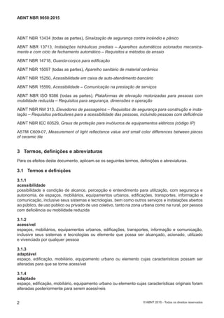ABNT NBR 13434 (todas as partes), Sinalização de segurança contra incêndio e pânico
ABNT NBR 13713, Instalações hidráulicas prediais ‒ Aparelhos automáticos acionados mecanica-
mente e com ciclo de fechamento automático ‒ Requisitos e métodos de ensaio
ABNT NBR 14718, Guarda-corpos para edificação
ABNT NBR 15097 (todas as partes), Aparelho sanitário de material cerâmico
ABNT NBR 15250, Acessibilidade em caixa de auto-atendimento bancário
ABNT NBR 15599, Acessibilidade ‒ Comunicação na prestação de serviços
ABNT NBR ISO 9386 (todas as partes), Plataformas de elevação motorizadas para pessoas com
mobilidade reduzida ‒ Requisitos para segurança, dimensões e operação
ABNT NBR NM 313, Elevadores de passageiros ‒ Requisitos de segurança para construção e insta-
lação ‒ Requisitos particulares para a acessibilidade das pessoas, incluindo pessoas com deficiência
ABNT NBR IEC 60529, Graus de proteção para invólucros de equipamentos elétricos (código IP)
ASTM C609-07, Measurement of light reflectance value and small color differences between pieces
of ceramic tile
3 Termos, definições e abreviaturas
Para os efeitos deste documento, aplicam-se os seguintes termos, definições e abreviaturas.
3.1 Termos e definições
3.1.1
acessibilidade
possibilidade e condição de alcance, percepção e entendimento para utilização, com segurança e
autonomia, de espaços, mobiliários, equipamentos urbanos, edificações, transportes, informação e
comunicação, inclusive seus sistemas e tecnologias, bem como outros serviços e instalações abertos
ao público, de uso público ou privado de uso coletivo, tanto na zona urbana como na rural, por pessoa
com deficiência ou mobilidade reduzida
3.1.2
acessível
espaços, mobiliários, equipamentos urbanos, edificações, transportes, informação e comunicação,
inclusive seus sistemas e tecnologias ou elemento que possa ser alcançado, acionado, utilizado
e vivenciado por qualquer pessoa
3.1.3
adaptável
espaço, edificação, mobiliário, equipamento urbano ou elemento cujas características possam ser
alteradas para que se torne acessível
3.1.4
adaptado
espaço, edificação, mobiliário, equipamento urbano ou elemento cujas características originais foram
alteradas posteriormente para serem acessíveis
2
ABNT NBR 9050:2015
© ABNT 2015 - Todos os direitos reservados
 