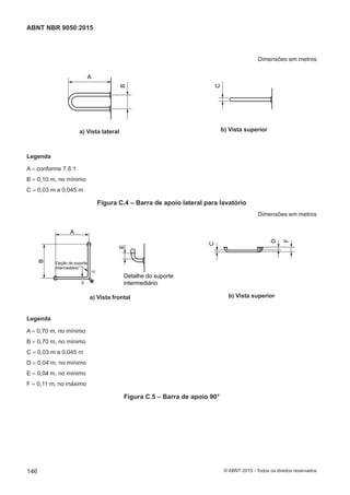 Dimensões em metros
A
B
a) Vista lateral
C
b) Vista superior
Legenda
A = conforme 7.8.1
B = 0,10 m, no mínimo
C = 0,03 m a 0,045 m
Figura C.4 – Barra de apoio lateral para lavatório
Dimensões em metros
A
B
E
Opção de suporte
intermediário
Detalhe do suporte
intermediário
a) Vista frontal
C
F
D
b) Vista superior
Legenda
A = 0,70 m, no mínimo
B = 0,70 m, no mínimo
C = 0,03 m a 0,045 m
D = 0,04 m, no mínimo
E = 0,04 m, no mínimo
F = 0,11 m, no máximo
Figura C.5 – Barra de apoio 90°
146
ABNT NBR 9050:2015
© ABNT 2015 - Todos os direitos reservados
 