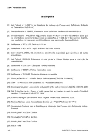 Bibliografia
[1] Lei Federal n° 13.146/15, Lei Brasileira de Inclusão da Pessoa com Deficiência (Estatuto
da Pessoa Com Deficiência)
[2] Decreto Federal nº 6949/09, Convenção sobre os Direitos das Pessoas com Deficiência
[3] Decreto Federal – nº 5296/04, Regulamenta as Leis n°s 10.048, de 8 de novembro de 2000, que
dá prioridade de atendimento às pessoas que especifica, e 10.098, de 19 de dezembro de 2000,
que estabelece normas gerais e critérios básicos para a promoção da acessibilidade
[4] Lei Federal nº 10.741/03, Estatuto do Idoso
[5] Lei Federal nº 10.436/02, Língua Brasileira de Sinais − Libras
[6] Lei Federal 10.048/00, Dá prioridade de atendimento às pessoas que especifica e dá outras
providências
[7] Lei Federal 10.098/00, Estabelece normas gerais e critérios básicos para a promoção da
acessibilidade
[8] Lei Federal nº 9.503/97 − Código de Trânsito Brasileiro
[9] Lei Federal nº 8842/94, Política Nacional do Idoso
[10] Lei Federal nº 8.078/90, Código de defesa do consumidor
[11] Instrução Técnica Nº 11/2004 – Saídas de Emergência (Corpo de Bombeiros)
[12] ADA - The Americans with Disabilities Act − Accessible Stadiums
[13] Building construction − Accessibility and usability of the built environment. ISO/TC 59/SC 16. 2011
[14] BSI British Standards − Design of buildings and their approaches to meet the needs of disabled
people – Code of practice BS 8300:2009
[15] Conheça as regras para arrumar a sua calçada. Prefeitura de São Paulo. 2005
[16] Normas Técnicas sobre Acessibilidade: Decreto-Lei Nº 123/97 Folhetos Snr Nº 18
[17] Secretariado Nacional para a Reabilitação e Integração das Pessoas com Deficiência. Lisboa.
Portugal
[18] Resolução nº 303/08 do Contran
[19] Resolução nº 236/07 do Contran
[20] Resolução nº 304/08 do Contran
[21] NR 26 − MT
148
ABNT NBR 9050:2015
© ABNT 2015 - Todos os direitos reservados
 