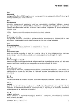 3.1.5
adequado
espaço, edificação, mobiliário, equipamento urbano ou elemento cujas características foram original-
mente planejadas para serem acessíveis
3.1.6
ajuda técnica
produtos, equipamentos, dispositivos, recursos, metodologias, estratégias, práticas e serviços
que objetivem promover a funcionalidade, relacionada à atividade e à participação da pessoa com
deficiência ou mobilidade reduzida, visando a sua autonomia, independência, qualidade de vida e
inclusão social
NOTA Esse termo também pode ser denominado “tecnologia assistiva”.
3.1.7
área de aproximação
espaço sem obstáculos, destinado a garantir manobra, deslocamento e aproximação de todas
as pessoas, para utilização de mobiliário ou elemento com autonomia e segurança
3.1.8
área de circulação
espaço livre de obstáculos, destinado ao uso de todas as pessoas
3.1.9
área de descanso
área adjacente e interligada às áreas de circulação interna ou externa às edificações, destinada
a usuários que necessitem de paradas temporárias para posterior continuação do trajeto
3.1.10
área de refúgio ou resgate
área com acesso direto para uma saída, destinada a manter em segurança pessoas com deficiência
ou com mobilidade reduzida, enquanto aguardam socorro em situação de sinistro
3.1.11
área de transferência
espaço livre de obstáculos, correspondente no mínimo a um módulo de referência, a ser utilizado para
transferência por pessoa com deficiência ou mobilidade reduzida, observando as áreas de circulação
e manobra
3.1.12
banheiro
cômodo que dispõe de chuveiro, banheira, bacia sanitária, lavatório, espelho e demais acessórios
3.1.13
calçada
parte da via, normalmente segregada e em nível diferente, não destinada à circulação de veículos,
reservada ao trânsito de pedestres e, quando possível, à implantação de mobiliário, sinalização,
vegetação, placas de sinalização e outros fins
3.1.14
calçada rebaixada
rampa construída ou implantada na calçada, destinada a promover a concordância de nível entre
estes e o leito carroçável
3
ABNT NBR 9050:2015
© ABNT 2015 - Todos os direitos reservados
 