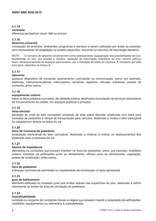 3.1.15
contraste
diferença perceptível visual, tátil ou sonora
3.1.16
desenho universal
concepção de produtos, ambientes, programas e serviços a serem utilizados por todas as pessoas,
sem necessidade de adaptação ou projeto específico, incluindo os recursos de tecnologia assistiva
NOTA O conceito de desenho universal tem como pressupostos: equiparação das possibilidades de uso,
flexibilidade no uso, uso simples e intuitivo, captação da informação, tolerância ao erro, mínimo esforço
físico, dimensionamento de espaços para acesso, uso e interação de todos os usuários. É composto por sete
princípios, descritos no Anexo A.
3.1.17
elemento
qualquer dispositivo de comando, acionamento, comutação ou comunicação, como, por exemplo,
telefones, intercomunicadores, interruptores, torneiras, registros, válvulas, botoeiras, painéis de
comando, entre outros
3.1.18
equipamento urbano
todos os bens públicos e privados, de utilidade pública, destinados à prestação de serviços necessários
ao funcionamento da cidade, em espaços públicos e privados
3.1.19
faixa elevada
elevação do nível do leito carroçável composto de área plana elevada, sinalizada com faixa para
travessia de pedestres e rampa de transposição para veículos, destinada a nivelar o leito carroçável
às calçadas em ambos os lados da via
3.1.20
faixa de travessia de pedestres
sinalização transversal ao leito carroçável, destinada a ordenar e indicar os deslocamentos dos
pedestres para a travessia da via
3.1.21
fatores de impedância
elementos ou condições que possam interferir no fluxo de pedestres, como, por exemplo, mobiliário
urbano, entradas de edificações junto ao alinhamento, vitrines junto ao alinhamento, vegetação,
postes de sinalização, entre outros
3.1.22
foco de pedestres
indicação luminosa de permissão ou impedimento de locomoção na faixa apropriada
3.1.23
guia de balizamento
elemento edificado ou instalado junto aos limites laterais das superfícies de piso, destinado a definir
claramente os limites da área de circulação de pedestres
3.1.24
impraticabilidade
condição ou conjunto de condições físicas ou legais que possam impedir a adaptação de edificações,
mobiliário, equipamentos ou elementos à acessibilidade
4
ABNT NBR 9050:2015
© ABNT 2015 - Todos os direitos reservados
 