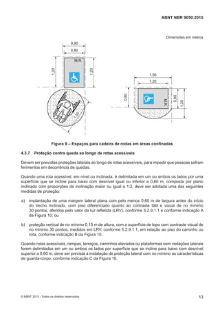 Dimensões em metros
M.R.
M.R.
0,90
0,80
0,80
0,80
1,20
1,20
1,20
1,20
1,501,50
Figura 9 – Espaços para cadeira de rodas em áreas confinadas
4.3.7 Proteção contra queda ao longo de rotas acessíveis
Devem ser previstas proteções laterais ao longo de rotas acessíveis, para impedir que pessoas sofram
ferimentos em decorrência de quedas.
Quando uma rota acessível, em nível ou inclinada, é delimitada em um ou ambos os lados por uma
superfície que se incline para baixo com desnível igual ou inferior a 0,60 m, composta por plano
inclinado com proporções de inclinação maior ou igual a 1:2, deve ser adotada uma das seguintes
medidas de proteção:
 a) implantação de uma margem lateral plana com pelo menos 0,60 m de largura antes do início
do trecho inclinado, com piso diferenciado quanto ao contraste tátil e visual de no mínimo
30 pontos, aferidos pelo valor da luz refletida (LRV), conforme 5.2.9.1.1 e conforme indicação A
da Figura 10; ou
 b) proteção vertical de no mínimo 0,15 m de altura, com a superfície de topo com contraste visual de
no mínimo 30 pontos, medidos em LRV, conforme 5.2.9.1.1, em relação ao piso do caminho ou
rota, conforme indicação B da Figura 10.
Quando rotas acessíveis, rampas, terraços, caminhos elevados ou plataformas sem vedações laterais
forem delimitados em um ou ambos os lados por superfície que se incline para baixo com desnível
superior a 0,60 m, deve ser prevista a instalação de proteção lateral com no mínimo as características
de guarda-corpo, conforme indicação C da Figura 10.
13
ABNT NBR 9050:2015
© ABNT 2015 - Todos os direitos reservados
 