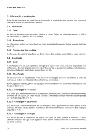 5 Informação e sinalização
Esta Seção estabelece as condições de informação e sinalização para garantir uma adequada
orientação aos usuários conforme o Anexo B.
5.1 Informação
5.1.1 Geral
As informações devem ser completas, precisas e claras. Devem ser dispostas segundo o critério
de transmissão e o princípio dos dois sentidos.
5.1.2 Transmissão
As informações podem ser transmitidas por meios de sinalizações visuais, táteis e sonoras, definidas
em 5.2.6.
5.1.3 Princípio dos dois sentidos
A informação deve ocorrer através do uso de no mínimo dois sentidos: visual e tátil ou visual e sonoro.
5.2 Sinalização
5.2.1 Geral
A sinalização deve ser autoexplicativa, perceptível e legível para todos, inclusive às pessoas com
deficiência, e deve ser disposta conforme 5.2.8. Recomenda-se que as informações com textos sejam
complementadas com os símbolos apresentados em 5.3.
5.2.2 Classificação
Os sinais podem ser classificados como: sinais de localização, sinais de advertência e sinais de
instrução, e podem ser utilizados individualmente ou combinados.
Em situações de incêndio, pânico e evacuação, devem ser observadas as normas estabelecidas pelo
Corpo de Bombeiros.
5.2.2.1 Sinalização de localização
São sinais que, independentemente de sua categoria, orientam para a localização de um determinado
elemento em um espaço. Os sinais visuais, sonoros e vibratórios devem ser intermitentes com período
de 1 ciclo por segundo, ± 10 %.
5.2.2.2 Sinalização de advertência
São sinais que, independentemente de sua categoria, têm a propriedade de alerta prévio a uma
instrução. Os sinais visuais, sonoros e vibratórios devem ser intermitentes com período de 5 ciclos por
segundo, ± 10 %.
5.2.2.3 Sinalização de instrução
São sinais que têm a propriedade de instruir uma ação de forma positiva e afirmativa. Quando
utilizados em rotas de fuga ou situações de risco, devem preferencialmente ser não intermitentes,
de forma contínua.
30
ABNT NBR 9050:2015
© ABNT 2015 - Todos os direitos reservados
 