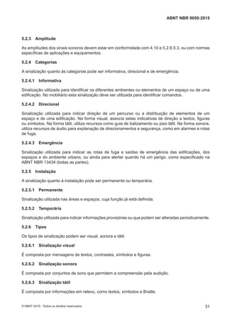 5.2.3 Amplitude
As amplitudes dos sinais sonoros devem estar em conformidade com 4.10 e 5.2.8.5.3, ou com normas
específicas de aplicações e equipamentos.
5.2.4 Categorias
A sinalização quanto às categorias pode ser informativa, direcional e de emergência.
5.2.4.1 Informativa
Sinalização utilizada para identificar os diferentes ambientes ou elementos de um espaço ou de uma
edificação. No mobiliário esta sinalização deve ser utilizada para identificar comandos.
5.2.4.2 Direcional
Sinalização utilizada para indicar direção de um percurso ou a distribuição de elementos de um
espaço e de uma edificação. Na forma visual, associa setas indicativas de direção a textos, figuras
ou símbolos. Na forma tátil, utiliza recursos como guia de balizamento ou piso tátil. Na forma sonora,
utiliza recursos de áudio para explanação de direcionamentos e segurança, como em alarmes e rotas
de fuga.
5.2.4.3 Emergência
Sinalização utilizada para indicar as rotas de fuga e saídas de emergência das edificações, dos
espaços e do ambiente urbano, ou ainda para alertar quando há um perigo, como especificado na
ABNT NBR 13434 (todas as partes).
5.2.5 Instalação
A sinalização quanto à instalação pode ser permanente ou temporária.
5.2.5.1 Permanente
Sinalização utilizada nas áreas e espaços, cuja função já está definida.
5.2.5.2 Temporária
Sinalização utilizada para indicar informações provisórias ou que podem ser alteradas periodicamente.
5.2.6 Tipos
Os tipos de sinalização podem ser visual, sonora e tátil.
5.2.6.1 Sinalização visual
É composta por mensagens de textos, contrastes, símbolos e figuras.
5.2.6.2 Sinalização sonora
É composta por conjuntos de sons que permitem a compreensão pela audição.
5.2.6.3 Sinalização tátil
É composta por informações em relevo, como textos, símbolos e Braille.
31
ABNT NBR 9050:2015
© ABNT 2015 - Todos os direitos reservados
 