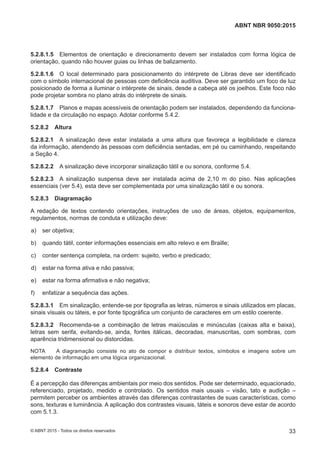 5.2.8.1.5 Elementos de orientação e direcionamento devem ser instalados com forma lógica de
orientação, quando não houver guias ou linhas de balizamento.
5.2.8.1.6 O local determinado para posicionamento do intérprete de Libras deve ser identificado
com o símbolo internacional de pessoas com deficiência auditiva. Deve ser garantido um foco de luz
posicionado de forma a iluminar o intérprete de sinais, desde a cabeça até os joelhos. Este foco não
pode projetar sombra no plano atrás do intérprete de sinais.
5.2.8.1.7 Planos e mapas acessíveis de orientação podem ser instalados, dependendo da funciona-
lidade e da circulação no espaço. Adotar conforme 5.4.2.
5.2.8.2 Altura
5.2.8.2.1 A sinalização deve estar instalada a uma altura que favoreça a legibilidade e clareza
da informação, atendendo às pessoas com deficiência sentadas, em pé ou caminhando, respeitando
a Seção 4.
5.2.8.2.2 A sinalização deve incorporar sinalização tátil e ou sonora, conforme 5.4.
5.2.8.2.3 A sinalização suspensa deve ser instalada acima de 2,10 m do piso. Nas aplicações
essenciais (ver 5.4), esta deve ser complementada por uma sinalização tátil e ou sonora.
5.2.8.3 Diagramação
A redação de textos contendo orientações, instruções de uso de áreas, objetos, equipamentos,
regulamentos, normas de conduta e utilização deve:
 a) ser objetiva;
 b) quando tátil, conter informações essenciais em alto relevo e em Braille;
 c) conter sentença completa, na ordem: sujeito, verbo e predicado;
 d) estar na forma ativa e não passiva;
 e) estar na forma afirmativa e não negativa;
 f) enfatizar a sequência das ações.
5.2.8.3.1 Em sinalização, entende-se por tipografia as letras, números e sinais utilizados em placas,
sinais visuais ou táteis, e por fonte tipográfica um conjunto de caracteres em um estilo coerente.
5.2.8.3.2 Recomenda-se a combinação de letras maiúsculas e minúsculas (caixas alta e baixa),
letras sem serifa, evitando-se, ainda, fontes itálicas, decoradas, manuscritas, com sombras, com
aparência tridimensional ou distorcidas.
NOTA A diagramação consiste no ato de compor e distribuir textos, símbolos e imagens sobre um
elemento de informação em uma lógica organizacional.
5.2.8.4 Contraste
É a percepção das diferenças ambientais por meio dos sentidos. Pode ser determinado, equacionado,
referenciado, projetado, medido e controlado. Os sentidos mais usuais – visão, tato e audição –
permitem perceber os ambientes através das diferenças contrastantes de suas características, como
sons, texturas e luminância. A aplicação dos contrastes visuais, táteis e sonoros deve estar de acordo
com 5.1.3.
33
ABNT NBR 9050:2015
© ABNT 2015 - Todos os direitos reservados
 