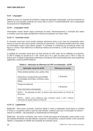 5.2.9 Linguagem
Define-se como um conjunto de símbolos e regras de aplicação e disposição, que torna possível um
sistema de comunicação, podendo ser visual, tátil ou sonoro. Fundamentalmente, tem a capacidade
de proporcionar inteligibilidade.
5.2.9.1 Linguagem visual
Informações visuais devem seguir premissas de texto, dimensionamento e contraste dos textos
e símbolos, para que sejam perceptíveis inclusive por pessoas com baixa visão.
5.2.9.1.1 Contraste visual
O contraste visual tem como função destacar elementos entre si por meio da composição claro-
escuro ou escuro-claro para chamar a atenção do observador. O contraste também deve ser usado
na informação visual e para alertar perigos. O contraste é a diferença de luminância entre uma
figura e o fundo. Para determinar a diferença relativa de luminância, o LRV da superfície deve ser
conhecido.
A medição do contraste visual deve ser feita através do LRV (valor da luz refletida) na superfície.
O LRV é medido na escala de 0 a 100, sendo que 0 é o valor do preto puro e 100 é o valor do
branco puro. A Tabela 2 representa a diferença na escala do LRV recomendada entre duas superfícies
adjacentes, conforme ASTM C609-07.
Tabela 2 – Aplicação da diferença do LRV na sinalização – ΔLRV
Aplicação visual do ΔLRV Diferença na escala
Áreas amplas (parede, piso, portas, teto)
Elementos e componentes para facilitar
a orientação (corrimãos, controles, pisos
táteis)
≥ 30 pontos
Perigo em potencial
Texto informativo (sinalização)
≥ 60 pontos
NOTA 1 Na aplicação do LRV, os planos mais claros devem ter mínimo de
50 pontos.
NOTA 2 Utilizar como referência para contraste visual o LRV e fatores
relevantes de projeto dados do Anexo B.
5.2.9.1.2 Legibilidade
5.2.9.1.2.1 Deve haver contraste, conforme Tabela 2, entre a sinalização visual (texto ou símbolo
e fundo) e a superfície sobre a qual ela está afixada, cuidando para que a iluminação do entorno ‒
natural ou artificial – não prejudique a compreensão da informação.
5.2.9.1.2.2 Os textos e símbolos, bem como o fundo das peças de sinalização, devem evitar o uso
de materiais brilhantes e de alta reflexão, reduzindo o ofuscamento, e devem manter o LRV conforme
Tabela 2. A tipografia em Braille não necessita de contraste visual.
34
ABNT NBR 9050:2015
© ABNT 2015 - Todos os direitos reservados
 