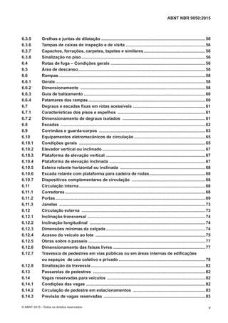 6.3.5 Grelhas e juntas de dilatação .........................................................................................56
6.3.6 Tampas de caixas de inspeção e de visita ....................................................................56
6.3.7 Capachos, forrações, carpetes, tapetes e similares.....................................................56
6.3.8 Sinalização no piso..........................................................................................................56
6.4 Rotas de fuga – Condições gerais .................................................................................56
6.5 Área de descanso.............................................................................................................58
6.6 Rampas .............................................................................................................................58
6.6.1 Gerais ................................................................................................................................58
6.6.2 Dimensionamento ...........................................................................................................58
6.6.3 Guia de balizamento ........................................................................................................60
6.6.4 Patamares das rampas ....................................................................................................60
6.7 Degraus e escadas fixas em rotas acessíveis ..............................................................61
6.7.1 Características dos pisos e espelhos ...........................................................................61
6.7.2 Dimensionamento de degraus isolados .......................................................................61
6.8 Escadas ............................................................................................................................62
6.9 Corrimãos e guarda-corpos ...........................................................................................63
6.10 Equipamentos eletromecânicos de circulação .............................................................65
6.10.1 Condições gerais ............................................................................................................65
6.10.2 Elevador vertical ou inclinado ........................................................................................67
6.10.3 Plataforma de elevação vertical .....................................................................................67
6.10.4 Plataforma de elevação inclinada ..................................................................................67
6.10.5 Esteira rolante horizontal ou inclinada .........................................................................68
6.10.6 Escada rolante com plataforma para cadeira de rodas................................................68
6.10.7 Dispositivos complementares de circulação ...............................................................68
6.11 Circulação interna............................................................................................................68
6.11.1 Corredores........................................................................................................................68
6.11.2 Portas ................................................................................................................................69
6.11.3 Janelas .............................................................................................................................73
6.12 Circulação externa ..........................................................................................................73
6.12.1 Inclinação transversal .....................................................................................................74
6.12.2 Inclinação longitudinal ...................................................................................................74
6.12.3 Dimensões mínimas da calçada .....................................................................................74
6.12.4 Acesso do veículo ao lote ..............................................................................................75
6.12.5 Obras sobre o passeio ....................................................................................................77
6.12.6 Dimensionamento das faixas livres ...............................................................................77
6.12.7 Travessia de pedestres em vias públicas ou em áreas internas de edificações
ou espaços de uso coletivo e privado ..........................................................................78
6.12.8 Sinalização da travessia..................................................................................................82
6.13 Passarelas de pedestres ................................................................................................82
6.14 Vagas reservadas para veículos ....................................................................................82
6.14.1 Condições das vagas ......................................................................................................82
6.14.2 Circulação de pedestre em estacionamentos ..............................................................83
6.14.3 Previsão de vagas reservadas .......................................................................................83
v
ABNT NBR 9050:2015
© ABNT 2015 - Todos os direitos reservados
 