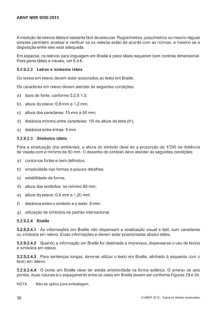 Amedição de relevos táteis é bastante fácil de executar. Rugosímetros, paquímetros ou mesmo réguas
simples permitem analisar e verificar se os relevos estão de acordo com as normas, e mesmo se a
disposição entre eles está adequada.
Em especial, os relevos para linguagem em Braille e pisos táteis requerem bom controle dimensional.
Para pisos táteis e visuais, ver 5.4.6.
5.2.9.2.2 Letras e números táteis
Os textos em relevo devem estar associados ao texto em Braille.
Os caracteres em relevo devem atender às seguintes condições:
 a) tipos de fonte, conforme 5.2.9.1.3;
 b) altura do relevo: 0,8 mm a 1,2 mm;
 c) altura dos caracteres: 15 mm a 50 mm;
 d) distância mínima entre caracteres: 1/5 da altura da letra (H);
 e) distância entre linhas: 8 mm.
5.2.9.2.3 Símbolos táteis
Para a sinalização dos ambientes, a altura do símbolo deve ter a proporção de 1/200 da distância
de visada com o mínimo de 80 mm. O desenho do símbolo deve atender às seguintes condições:
 a) contornos fortes e bem definidos;
 b) simplicidade nas formas e poucos detalhes;
 c) estabilidade da forma;
 d) altura dos símbolos: no mínimo 80 mm;
 e) altura do relevo: 0,6 mm a 1,20 mm;
 f) distância entre o símbolo e o texto: 8 mm;
 g) utilização de símbolos de padrão internacional.
5.2.9.2.4 Braille
5.2.9.2.4.1 As informações em Braille não dispensam a sinalização visual e tátil, com caracteres
ou símbolos em relevo. Estas informações e devem estar posicionadas abaixo deles.
5.2.9.2.4.2 Quando a informação em Braille for destinada a impressos, dispensa-se o uso de textos
e símbolos em relevo.
5.2.9.2.4.3 Para sentenças longas, deve-se utilizar o texto em Braille, alinhado à esquerda com o
texto em relevo.
5.2.9.2.4.4 O ponto em Braille deve ter aresta arredondada na forma esférica. O arranjo de seis
pontos, duas colunas e o espaçamento entre as celas em Braille devem ser conforme Figuras 29 e 30.
NOTA Não se aplica para embalagem.
36
ABNT NBR 9050:2015
© ABNT 2015 - Todos os direitos reservados
 