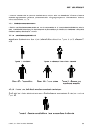 O símbolo internacional de pessoas com deficiência auditiva deve ser utilizado em todos os locais que
destinem equipamentos, produtos, procedimentos ou serviços para pessoas com deficiência auditiva,
em locais conforme 5.3.2.2.
5.3.5 Símbolos complementares
Os símbolos complementares devem ser utilizados para indicar as facilidades existentes nas edifica-
ções, no mobiliário, nos espaços, equipamentos urbanos e serviços oferecidos. Podem ser compostos
e inseridos em quadrados ou círculos.
5.3.5.1 Atendimento preferencial
A sinalização de atendimento deve indicar os beneficiários utilizando as Figuras 31 ou 32 e Figuras 35
a 39.
Figura 35 – Grávida Figura 36 – Pessoa com criança de colo
Figura 37 – Pessoa idosa Figura 38 – Pessoa obesa Figura 39 – Pessoa com
mobilidade reduzida
5.3.5.2 Pessoa com deficiência visual acompanhada de cão-guia
Sinalização que indica o acesso da pessoa com deficiência visual acompanhada de cão-guia, conforme
Figura 40.
Figura 40 – Pessoa com deficiência visual acompanhada de cão-guia
41
ABNT NBR 9050:2015
© ABNT 2015 - Todos os direitos reservados
 