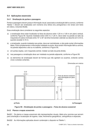 5.4 Aplicações essenciais
5.4.1 Sinalização de portas e passagens
Portas e passagens devem possuir informação visual, associada a sinalização tátil ou sonora, conforme
Tabela 1. Devem ser sinalizadas com números e/ou letras e/ou pictogramas e ter sinais com texto
em relevo, incluindo Braille.
Essa sinalização deve considerar os seguintes aspectos:
 a) a sinalização deve estar localizada na faixa de alcance entre 1,20 m e 1,60 m em plano vertical,
conforme Figura 59. Quando instalada entre 0,90 m e 1,20 m, deve estar na parede ao lado da
maçaneta em plano inclinado entre 15° e 30° da linha horizontal e atender ao descrito em 5.4.6.5,
quando exceder 0,10 m;
 b) a sinalização, quando instalada nas portas, deve ser centralizada, e não pode conter informações
táteis. Para complementar a informação instalada na porta, deve existir informação tátil ou sonora,
na parede adjacente a ela ou no batente, conforme a Figura 59;
 c) em portas duplas, com maçaneta central, instalar ao lado da porta direita;
 d) nas passagens a sinalização deve ser instalada na parede adjacente, conforme a Figura 59;
 e) os elementos de sinalização devem ter formas que não agridam os usuários, evitando cantos
vivos e arestas cortantes.
Dimensões em metros
a) Portas b) Passagens
Faixa de alcance acessível
para informações em plano
vertical
0,10
1,20
1,60
a) Porta b) Passagem
Figura 59 – Sinalização de portas e passagens – Faixa de alcance acessível
5.4.2 Planos e mapas acessíveis
5.4.2.1 Os planos e mapas acessíveis são representações visuais, táteis e/ou sonoras que servem
para orientação e localização de lugares, rotas, fenômenos geográficos, cartográficos e espaciais.
5.4.2.2 As informações aplicadas devem contemplar o disposto na Tabela 1.
44
ABNT NBR 9050:2015
© ABNT 2015 - Todos os direitos reservados
 