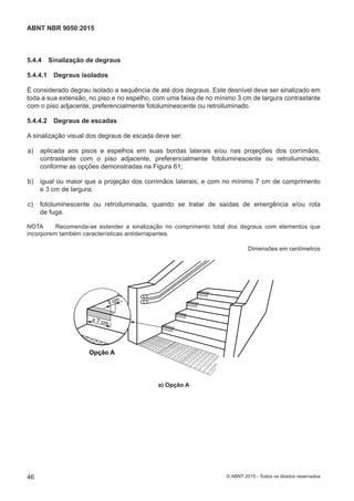 5.4.4 Sinalização de degraus
5.4.4.1 Degraus isolados
É considerado degrau isolado a sequência de até dois degraus. Este desnível deve ser sinalizado em
toda a sua extensão, no piso e no espelho, com uma faixa de no mínimo 3 cm de largura contrastante
com o piso adjacente, preferencialmente fotoluminescente ou retroiluminado.
5.4.4.2 Degraus de escadas
A sinalização visual dos degraus de escada deve ser:
 a) aplicada aos pisos e espelhos em suas bordas laterais e/ou nas projeções dos corrimãos,
contrastante com o piso adjacente, preferencialmente fotoluminescente ou retroiluminado,
conforme as opções demonstradas na Figura 61;
 b) igual ou maior que a projeção dos corrimãos laterais, e com no mínimo 7 cm de comprimento
e 3 cm de largura;
 c) fotoluminescente ou retroiluminada, quando se tratar de saídas de emergência e/ou rota
de fuga.
NOTA Recomenda-se estender a sinalização no comprimento total dos degraus com elementos que
incorporem também características antiderrapantes.
Dimensões em centímetros
3 cm
7 cm
Opção A
a) Opção A
46
ABNT NBR 9050:2015
© ABNT 2015 - Todos os direitos reservados
 