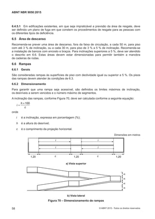6.4.5.1 Em edificações existentes, em que seja impraticável a previsão da área de resgate, deve
ser definido um plano de fuga em que constem os procedimentos de resgate para as pessoas com
os diferentes tipos de deficiência.
6.5 Área de descanso
Recomenda-se prever uma área de descanso, fora da faixa de circulação, a cada 50 m, para piso
com até 3 % de inclinação, ou a cada 30 m, para piso de 3 % a 5 % de inclinação. Recomenda-se
a instalação de bancos com encosto e braços. Para inclinações superiores a 5 %, deve ser atendido
o descrito em 6.6. Estas áreas devem estar dimensionadas para permitir também a manobra
de cadeiras de rodas.
6.6 Rampas
6.6.1 Gerais
São consideradas rampas às superfícies de piso com declividade igual ou superior a 5 %. Os pisos
das rampas devem atender às condições de 6.3.
6.6.2 Dimensionamento
Para garantir que uma rampa seja acessível, são definidos os limites máximos de inclinação,
os desníveis a serem vencidos e o número máximo de segmentos.
A inclinação das rampas, conforme Figura 70, deve ser calculada conforme a seguinte equação:
100h
i
c
×
=
onde
i é a inclinação, expressa em porcentagem (%);
h é a altura do desnível;
c é o comprimento da projeção horizontal.
Dimensões em metros
1,20 1,201,20c
i
i
c
i
i
a) Vista superior
a) Vista superior
hhhh
b) Vista lateral
b) Vista lateral
Figura 70 – Dimensionamento de rampas
58
ABNT NBR 9050:2015
© ABNT 2015 - Todos os direitos reservados
 