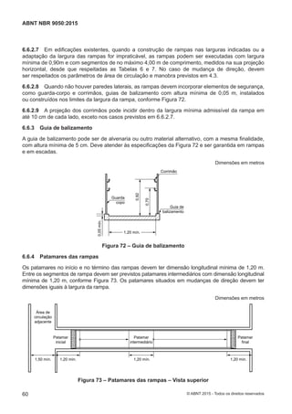 6.6.2.7 Em edificações existentes, quando a construção de rampas nas larguras indicadas ou a
adaptação da largura das rampas for impraticável, as rampas podem ser executadas com largura
mínima de 0,90m e com segmentos de no máximo 4,00 m de comprimento, medidos na sua projeção
horizontal, desde que respeitadas as Tabelas 6 e 7. No caso de mudança de direção, devem
ser respeitados os parâmetros de área de circulação e manobra previstos em 4.3.
6.6.2.8 Quando não houver paredes laterais, as rampas devem incorporar elementos de segurança,
como guarda-corpo e corrimãos, guias de balizamento com altura mínima de 0,05 m, instalados
ou construídos nos limites da largura da rampa, conforme Figura 72.
6.6.2.9 A projeção dos corrimãos pode incidir dentro da largura mínima admissível da rampa em
até 10 cm de cada lado, exceto nos casos previstos em 6.6.2.7.
6.6.3 Guia de balizamento
A guia de balizamento pode ser de alvenaria ou outro material alternativo, com a mesma finalidade,
com altura mínima de 5 cm. Deve atender às especificações da Figura 72 e ser garantida em rampas
e em escadas.
Dimensões em metros
Guarda
copo
Guia de
balizamento
0,05mín.
1,20 mín.
Corrimão
0,70
0,92
Figura 72 – Guia de balizamento
6.6.4 Patamares das rampas
Os patamares no início e no término das rampas devem ter dimensão longitudinal mínima de 1,20 m.
Entre os segmentos de rampa devem ser previstos patamares intermediários com dimensão longitudinal
mínima de 1,20 m, conforme Figura 73. Os patamares situados em mudanças de direção devem ter
dimensões iguais à largura da rampa.
Dimensões em metros
Área de
circulação
adjacente
Patamar
inicial
Patamar
intermediário
1,20 mín.1,20 mín.1,20 mín.1,50 mín.
Patamar
final
Figura 73 – Patamares das rampas – Vista superior
60
ABNT NBR 9050:2015
© ABNT 2015 - Todos os direitos reservados
 