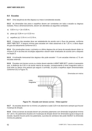 6.8 Escadas
6.8.1 Uma sequência de três degraus ou mais é considerada escada.
6.8.2 As dimensões dos pisos e espelhos devem ser constantes em toda a escada ou degraus
isolados. Para o dimensionamento, devem ser atendidas as seguintes condições:
 a) 0,63 m ≤ p + 2e ≤ 0,65 m,
 b) pisos (p): 0,28 m ≤ p ≤ 0,32 m e
 c) espelhos (e): 0,16 m ≤ e ≤ 0,18 m;
6.8.3 A largura das escadas deve ser estabelecida de acordo com o fluxo de pessoas, conforme
ABNT NBR 9077. A largura mínima para escadas em rotas acessíveis é de 1,20 m, e deve dispor
de guia de balizamento conforme 6.6.3.
6.8.4 Em construções novas, o primeiro e o último degraus de um lance de escada devem distar no
mínimo 0,30 m da área de circulação adjacente e devem estar sinalizados de acordo com o disposto
na Seção 5.
6.8.5 A inclinação transversal dos degraus não pode exceder 1 % em escadas internas e 2 % em
escadas externas.
6.8.6 Escadas com lances curvos ou mistos devem atender à ABNT NBR 9077, porém é necessário
que, à distância de 0,55 m da borda interna da escada, correspondente à linha imaginária sobre a
qual sobe ou desce uma pessoa que segura o corrimão, os pisos e espelhos sejam dimensionados
conforme 6.8.2 e Figura 75.
Dimensões em metros
0,15
0,55
Linha
imaginária
Figura 75 – Escada com lances curvos – Vista superior
6.8.7 As escadas devem ter no mínimo um patamar a cada 3,20 m de desnível e sempre que houver
mudança de direção.
6.8.8 Entre os lances da escada devem ser previstos patamares com dimensão longitudinal mínima
de 1,20 m. Os patamares situados em mudanças de direção devem ter dimensões iguais à largura da
escada. Quando houver porta nos patamares, sua área de varredura não pode interferir na dimensão
mínima do patamar.
62
ABNT NBR 9050:2015
© ABNT 2015 - Todos os direitos reservados
 