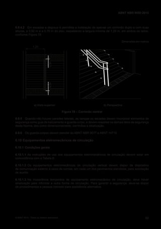 6.9.4.2 Em escadas e degraus é permitida a instalação de apenas um corrimão duplo e com duas
alturas, a 0,92 m e a 0,70 m do piso, respeitando a largura mínima de 1,20 m, em ambos os lados,
conforme Figura 78.
Dimensões em metros
1,20
0,300,30
a) Vista superior b) Perspectiva
Figura 78 – Corrimão central
6.9.5 Quando não houver paredes laterais, as rampas ou escadas devem incorporar elementos de
segurança como guia de balizamento e guarda-corpo, e devem respeitar os demais itens de segurança
desta Norma, tais como dimensionamento, corrimãos e sinalização.
6.9.6 Os guarda-corpos devem atender às ABNT NBR 9077 e ABNT 14718.
6.10 Equipamentos eletromecânicos de circulação
6.10.1 Condições gerais
6.10.1.1 As instruções de uso dos equipamentos eletromecânicos de circulação devem estar em
concordância com a Tabela 8.
6.10.1.2 Os equipamentos eletromecânicos de circulação vertical devem dispor de dispositivo
de comunicação externo à caixa de corrida, em cada um dos pavimentos atendidos, para solicitação
de auxílio.
6.10.1.3 Na inoperância temporária de equipamento eletromecânico de circulação, deve haver
sinalização para informar a outra forma de circulação. Para garantir a segurança, deve-se dispor
de procedimentos e pessoal treinado para assistência alternativa.
65
ABNT NBR 9050:2015
© ABNT 2015 - Todos os direitos reservados
 