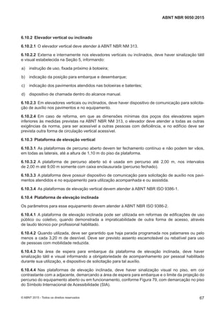 6.10.2 Elevador vertical ou inclinado
6.10.2.1 O elevador vertical deve atender à ABNT NBR NM 313.
6.10.2.2 Externa e internamente nos elevadores verticais ou inclinados, deve haver sinalização tátil
e visual estabelecida na Seção 5, informando:
 a) instrução de uso, fixada próximo à botoeira;
 b) indicação da posição para embarque e desembarque;
 c) indicação dos pavimentos atendidos nas botoeiras e batentes;
 d) dispositivo de chamada dentro do alcance manual.
6.10.2.3 Em elevadores verticais ou inclinados, deve haver dispositivo de comunicação para solicita-
ção de auxílio nos pavimentos e no equipamento.
6.10.2.4 Em caso de reforma, em que as dimensões mínimas dos poços dos elevadores sejam
inferiores às medidas previstas na ABNT NBR NM 313, o elevador deve atender a todas as outras
exigências da norma, para ser acessível a outras pessoas com deficiência, e no edifício deve ser
prevista outra forma de circulação vertical acessível.
6.10.3 Plataforma de elevação vertical
6.10.3.1 As plataformas de percurso aberto devem ter fechamento contínuo e não podem ter vãos,
em todas as laterais, até a altura de 1,10 m do piso da plataforma.
6.10.3.2 A plataforma de percurso aberto só é usada em percurso até 2,00 m, nos intervalos
de 2,00 m até 9,00 m somente com caixa enclausurada (percurso fechado).
6.10.3.3 A plataforma deve possuir dispositivo de comunicação para solicitação de auxílio nos pavi-
mentos atendidos e no equipamento para utilização acompanhada e ou assistida.
6.10.3.4 As plataformas de elevação vertical devem atender à ABNT NBR ISO 9386-1.
6.10.4 Plataforma de elevação inclinada
Os parâmetros para esse equipamento devem atender à ABNT NBR ISO 9386-2.
6.10.4.1 A plataforma de elevação inclinada pode ser utilizada em reformas de edificações de uso
público ou coletivo, quando demonstrada a impraticabilidade de outra forma de acesso, através
de laudo técnico por profissional habilitado.
6.10.4.2 Quando utilizada, deve ser garantido que haja parada programada nos patamares ou pelo
menos a cada 3,20 m de desnível. Deve ser previsto assento escamoteável ou rebatível para uso
de pessoas com mobilidade reduzida.
6.10.4.3 Na área de espera para embarque da plataforma de elevação inclinada, deve haver
sinalização tátil e visual informando a obrigatoriedade de acompanhamento por pessoal habilitado
durante sua utilização, e dispositivo de solicitação para tal auxílio.
6.10.4.4 Nas plataformas de elevação inclinada, deve haver sinalização visual no piso, em cor
contrastante com a adjacente, demarcando a área de espera para embarque e o limite da projeção do
percurso do equipamento aberto ou em funcionamento, conforme Figura 79, com demarcação no piso
do Símbolo Internacional de Acessibilidade (SIA).
67
ABNT NBR 9050:2015
© ABNT 2015 - Todos os direitos reservados
 