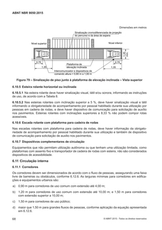 Dimensões em metros
Sinalização cromodiferenciada de projeção
do percurso e da área de espera
Nível inferiorNível superior
0,70 0,70
1,35 1,35
1,35
mín.
Plataforma de
elevação inclinada
Intercomunicador e dispositivos de
comando altura = 0,80 m a 1,00 m
Figura 79 – Sinalização de piso junto à plataforma de elevação inclinada – Vista superior
6.10.5 Esteira rolante horizontal ou inclinada
6.10.5.1 Na esteira rolante deve haver sinalização visual, tátil e/ou sonora, informando as instruções
de uso, de acordo com a Tabela 8.
6.10.5.2 Nas esteiras rolantes com inclinação superior a 5 %, deve haver sinalização visual e tátil
informando a obrigatoriedade de acompanhamento por pessoal habilitado durante sua utilização por
pessoas em cadeira de rodas, e deve haver dispositivo de comunicação para solicitação de auxílio
nos pavimentos. Esteiras rolantes com inclinações superiores a 8,33 % não podem compor rotas
acessíveis.
6.10.6 Escada rolante com plataforma para cadeira de rodas
Nas escadas rolantes com plataforma para cadeira de rodas, deve haver informação da obrigato-
riedade de acompanhamento por pessoal habilitado durante sua utilização e também de dispositivo
de comunicação para solicitação de auxilio nos pavimentos.
6.10.7 Dispositivos complementares de circulação
Equipamentos que não permitam utilização autônoma ou que tenham uma utilização limitada, como
plataformas com assento fixo e transportador de cadeira de rodas com esteira, não são considerados
dispositivos de acessibilidade.
6.11 Circulação interna
6.11.1 Corredores
Os corredores devem ser dimensionados de acordo com o fluxo de pessoas, assegurando uma faixa
livre de barreiras ou obstáculos, conforme 6.12.6. As larguras mínimas para corredores em edifica-
ções e equipamentos urbanos são:
 a) 0,90 m para corredores de uso comum com extensão até 4,00 m;
 b) 1,20 m para corredores de uso comum com extensão até 10,00 m; e 1,50 m para corredores
com extensão superior a 10,00 m;
 c) 1,50 m para corredores de uso público;
 d) maior que 1,50 m para grandes fluxos de pessoas, conforme aplicação da equação apresentada
em 6.12.6.
68
ABNT NBR 9050:2015
© ABNT 2015 - Todos os direitos reservados
 