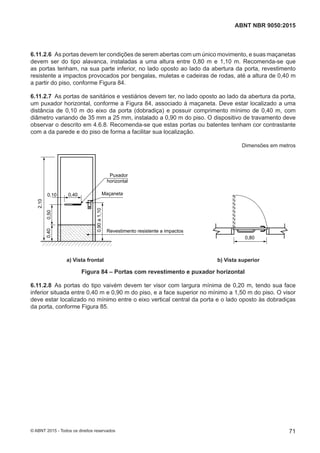 6.11.2.6 As portas devem ter condições de serem abertas com um único movimento, e suas maçanetas
devem ser do tipo alavanca, instaladas a uma altura entre 0,80 m e 1,10 m. Recomenda-se que
as portas tenham, na sua parte inferior, no lado oposto ao lado da abertura da porta, revestimento
resistente a impactos provocados por bengalas, muletas e cadeiras de rodas, até a altura de 0,40 m
a partir do piso, conforme Figura 84.
6.11.2.7 As portas de sanitários e vestiários devem ter, no lado oposto ao lado da abertura da porta,
um puxador horizontal, conforme a Figura 84, associado à maçaneta. Deve estar localizado a uma
distância de 0,10 m do eixo da porta (dobradiça) e possuir comprimento mínimo de 0,40 m, com
diâmetro variando de 35 mm a 25 mm, instalado a 0,90 m do piso. O dispositivo de travamento deve
observar o descrito em 4.6.8. Recomenda-se que estas portas ou batentes tenham cor contrastante
com a da parede e do piso de forma a facilitar sua localização.
Dimensões em metros
2,10
Puxador
horizontal
Maçaneta
Revestimento resistente a impactos
0,500,40
0,10 0,40
0,90a1,10
0,80
a) Vista frontal b) Vista superior
a) Vista frontal b) Vista superior
Figura 84 – Portas com revestimento e puxador horizontal
6.11.2.8 As portas do tipo vaivém devem ter visor com largura mínima de 0,20 m, tendo sua face
inferior situada entre 0,40 m e 0,90 m do piso, e a face superior no mínimo a 1,50 m do piso. O visor
deve estar localizado no mínimo entre o eixo vertical central da porta e o lado oposto às dobradiças
da porta, conforme Figura 85.
71
ABNT NBR 9050:2015
© ABNT 2015 - Todos os direitos reservados
 
