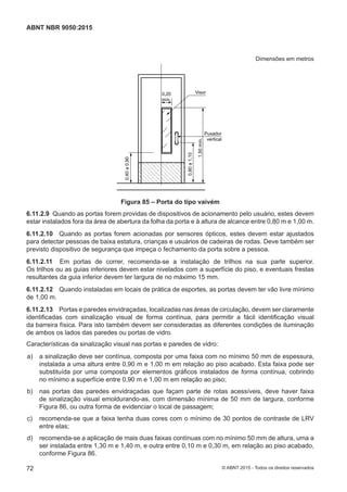 Dimensões em metros
0,20
mín.
Visor
Puxador
vertical
1,50mín.
0,40a0,90
0,80a1,10
Figura 85 – Porta do tipo vaivém
6.11.2.9 Quando as portas forem providas de dispositivos de acionamento pelo usuário, estes devem
estar instalados fora da área de abertura da folha da porta e à altura de alcance entre 0,80 m e 1,00 m.
6.11.2.10 Quando as portas forem acionadas por sensores ópticos, estes devem estar ajustados
para detectar pessoas de baixa estatura, crianças e usuários de cadeiras de rodas. Deve também ser
previsto dispositivo de segurança que impeça o fechamento da porta sobre a pessoa.
6.11.2.11 Em portas de correr, recomenda-se a instalação de trilhos na sua parte superior.
Os trilhos ou as guias inferiores devem estar nivelados com a superfície do piso, e eventuais frestas
resultantes da guia inferior devem ter largura de no máximo 15 mm.
6.11.2.12 Quando instaladas em locais de prática de esportes, as portas devem ter vão livre mínimo
de 1,00 m.
6.11.2.13 Portas e paredes envidraçadas, localizadas nas áreas de circulação, devem ser claramente
identificadas com sinalização visual de forma contínua, para permitir a fácil identificação visual
da barreira física. Para isto também devem ser consideradas as diferentes condições de iluminação
de ambos os lados das paredes ou portas de vidro.
Características da sinalização visual nas portas e paredes de vidro:
 a) a sinalização deve ser contínua, composta por uma faixa com no mínimo 50 mm de espessura,
instalada a uma altura entre 0,90 m e 1,00 m em relação ao piso acabado. Esta faixa pode ser
substituída por uma composta por elementos gráficos instalados de forma contínua, cobrindo
no mínimo a superfície entre 0,90 m e 1,00 m em relação ao piso;
 b) nas portas das paredes envidraçadas que façam parte de rotas acessíveis, deve haver faixa
de sinalização visual emoldurando-as, com dimensão mínima de 50 mm de largura, conforme
Figura 86, ou outra forma de evidenciar o local de passagem;
 c) recomenda-se que a faixa tenha duas cores com o mínimo de 30 pontos de contraste de LRV
entre elas;
 d) recomenda-se a aplicação de mais duas faixas contínuas com no mínimo 50 mm de altura, uma a
ser instalada entre 1,30 m e 1,40 m, e outra entre 0,10 m e 0,30 m, em relação ao piso acabado,
conforme Figura 86.
72
ABNT NBR 9050:2015
© ABNT 2015 - Todos os direitos reservados
 