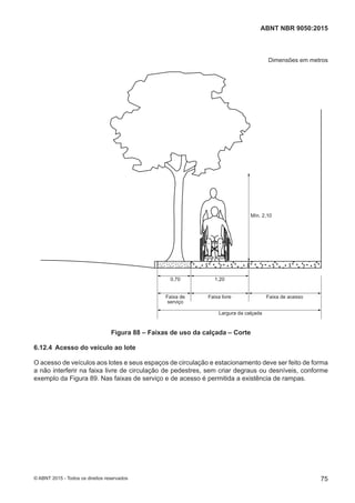 Dimensões em metros
Mín. 2,10
0,70 1,20
Faixa livre
Largura da calçada
Faixa de acessoFaixa de
serviço
Figura 88 – Faixas de uso da calçada – Corte
6.12.4 Acesso do veículo ao lote
O acesso de veículos aos lotes e seus espaços de circulação e estacionamento deve ser feito de forma
a não interferir na faixa livre de circulação de pedestres, sem criar degraus ou desníveis, conforme
exemplo da Figura 89. Nas faixas de serviço e de acesso é permitida a existência de rampas.
75
ABNT NBR 9050:2015
© ABNT 2015 - Todos os direitos reservados
 