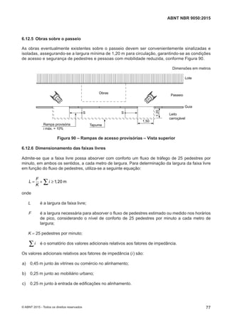 6.12.5 Obras sobre o passeio
As obras eventualmente existentes sobre o passeio devem ser convenientemente sinalizadas e
isoladas, assegurando-se a largura mínima de 1,20 m para circulação, garantindo-se as condições
de acesso e segurança de pedestres e pessoas com mobilidade reduzida, conforme Figura 90.
Dimensões em metros
Obras
TapumeRampa provisória
i máx. = 10%
S S
1,50
1,20
Guia
Leito
carroçável
Passeio
Lote
Figura 90 – Rampas de acesso provisórias – Vista superior
6.12.6 Dimensionamento das faixas livres
Admite-se que a faixa livre possa absorver com conforto um fluxo de tráfego de 25 pedestres por
minuto, em ambos os sentidos, a cada metro de largura. Para determinação da largura da faixa livre
em função do fluxo de pedestres, utiliza-se a seguinte equação:
1 20 m
F
L i ,
K
= + ≥∑
onde
L é a largura da faixa livre;
F é a largura necessária para absorver o fluxo de pedestres estimado ou medido nos horários
de pico, considerando o nível de conforto de 25 pedestres por minuto a cada metro de
largura;
K = 25 pedestres por minuto;
i∑ é o somatório dos valores adicionais relativos aos fatores de impedância.
Os valores adicionais relativos aos fatores de impedância (i) são:
 a) 0,45 m junto às vitrines ou comércio no alinhamento;
 b) 0,25 m junto ao mobiliário urbano;
 c) 0,25 m junto à entrada de edificações no alinhamento.
77
ABNT NBR 9050:2015
© ABNT 2015 - Todos os direitos reservados
 