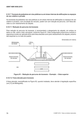 6.12.7 Travessia de pedestres em vias públicas ou em áreas internas de edificações ou espaços
de uso coletivo e privado
As travessias de pedestres nas vias públicas ou em áreas internas de edificações ou espaços de uso
coletivo e privativo, com circulação de veículos, podem ser com redução de percurso, com faixa ele-
vada ou com rebaixamento da calçada.
6.12.7.1 Redução do percurso da travessia
Para redução do percurso da travessia, é recomendado o alargamento da calçada, em ambos os
lados ou não, sobre o leito carroçável, conforme Figura 91. Esta configuração proporciona conforto e
segurança e pode ser aplicada tanto para faixa elevada como para rebaixamento de calçada, próximo
das esquinas ou no meio de quadra.
Dimensões em metros
0,0
i ≤ 8,33% i ≤ 8,33%
i≤8,33%
Sobe
1,20 m
mín.
Alinhamento
do imóvel
VIA
Estacionamento
de veículos
Estacionamento
de veículos
Figura 91 – Redução do percurso de travessia – Exemplo – Vista superior
6.12.7.2 Faixa elevada para travessia
A faixa elevada, exemplificada na Figura 92, quando instalada, deve atender à legislação específica
(ver [17] da Bibliografia).
78
ABNT NBR 9050:2015
© ABNT 2015 - Todos os direitos reservados
 