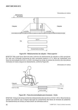Dimensões em metros
0,0
Via
Calçada
Alinhamento
do imóvel
Calçada
Comprimento da faixa
i ≤ 8,33%
i≤8,33%
Sobe
i ≤ 8,33%
1,20
Figura 93 – Rebaixamentos de calçada – Vista superior
6.12.7.3.1 Não pode haver desnível entre o término do rebaixamento da calçada e o leito carroçável.
Em vias com inclinação transversal do leito carroçável superior a 5 %, deve ser implantada uma
faixa de acomodação de 0,45 m a 0,60 m de largura ao longo da aresta de encontro dos dois planos
inclinados em toda a largura do rebaixamento, conforme Figura 94.
Dimensões em metros
Calçada
8,33 % máx.
5 % máx.
Via
0,45 a 0,60
Figura 94 – Faixa de acomodação para travessia – Corte
6.12.7.3.2 Alargura da rampa central dos rebaixamentos deve ser de no mínimo 1,50 m. Recomenda-se,
sempre que possível, que a largura seja igual ao comprimento das faixas de travessia de pedestres.
Os rebaixamentos em ambos os lados devem ser alinhados entre si.
80
ABNT NBR 9050:2015
© ABNT 2015 - Todos os direitos reservados
 
