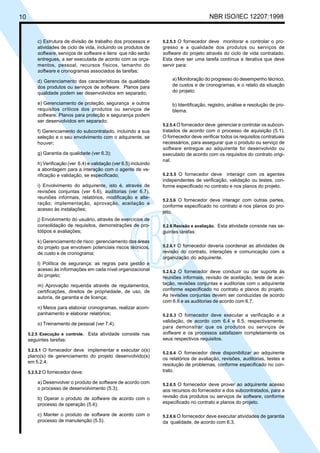 10 NBR ISO/IEC 12207:1998
c) Estrutura de divisão de trabalho dos processos e
atividades de ciclo de vida, incluindo os produtos de
software, serviços de software e itens que não serão
entregues, a ser executada de acordo com os orça-
mentos, pessoal, recursos físicos, tamanho do
software e cronogramas associados às tarefas;
d) Gerenciamento das características da qualidade
dos produtos ou serviços de software. Planos para
qualidade podem ser desenvolvidos em separado;
e) Gerenciamento de proteção, segurança e outros
requisitos críticos dos produtos ou serviços de
software. Planos para proteção e segurança podem
ser desenvolvidos em separado;
f) Gerenciamento do subcontratado, incluindo a sua
seleção e o seu envolvimento com o adquirente, se
houver;
g) Garantia da qualidade (ver 6.3);
h) Verificação (ver 6.4) e validação (ver 6.5) incluindo
a abordagem para a interação com o agente de ve-
rificação e validação, se especificado;
i) Envolvimento do adquirente, isto é, através de
revisões conjuntas (ver 6.6), auditorias (ver 6.7),
reuniões informais, relatórios, modificação e alte-
ração; implementação, aprovação, aceitação e
acesso às instalações;
j) Envolvimento do usuário, através de exercícios de
consolidação de requisitos, demonstrações de pro-
tótipos e avaliações;
k) Gerenciamento de risco: gerenciamento das áreas
do projeto que envolvem potenciais riscos técnicos,
de custo e de cronograma;
l) Política de segurança: as regras para gestão e
acesso às informações em cada nível organizacional
do projeto;
m) Aprovação requerida através de regulamentos,
certificações, direitos de propriedade, de uso, de
autoria, de garantia e de licença;
n) Meios para elaborar cronogramas, realizar acom-
panhamento e elaborar relatórios;
o) Treinamento de pessoal (ver 7.4).
5.2.5 Execução e controle. Esta atividade consiste nas
seguintes tarefas:
5.2.5.1 O fornecedor deve implementar e executar o(s)
plano(s) de gerenciamento do projeto desenvolvido(s)
em 5.2.4.
5.2.5.2 O fornecedor deve:
a) Desenvolver o produto de software de acordo com
o processo de desenvolvimento (5.3);
b) Operar o produto de software de acordo com o
processo de operação (5.4);
c) Manter o produto de software de acordo com o
processo de manutenção (5.5).
5.2.5.3 O fornecedor deve monitorar e controlar o pro-
gresso e a qualidade dos produtos ou serviços de
software do projeto através do ciclo de vida contratado.
Esta deve ser uma tarefa contínua e iterativa que deve
servir para:
a) Monitoração do progresso do desempenho técnico,
de custos e de cronogramas, e o relato da situação
do projeto;
b) Identificação, registro, análise e resolução de pro-
blema.
5.2.5.4 O fornecedor deve gerenciar e controlar os subcon-
tratados de acordo com o processo de aquisição (5.1).
O fornecedor deve verificar todos os requisitos contratuais
necessários, para assegurar que o produto ou serviço de
software entregue ao adquirente foi desenvolvido ou
executado de acordo com os requisitos do contrato origi-
nal.
5.2.5.5 O fornecedor deve interagir com os agentes
independentes de verificação, validação ou testes, con-
forme especificado no contrato e nos planos do projeto.
5.2.5.6 O fornecedor deve interagir com outras partes,
conforme especificado no contrato e nos planos do pro-
jeto.
5.2.6 Revisão e avaliação. Esta atividade consiste nas se-
guintes tarefas:
5.2.6.1 O fornecedor deveria coordenar as atividades de
revisão do contrato, interações e comunicação com a
organização do adquirente.
5.2.6.2 O fornecedor deve conduzir ou dar suporte às
reuniões informais, revisão de aceitação, teste de acei-
tação, revisões conjuntas e auditorias com o adquirente
conforme especificado no contrato e planos do projeto.
As revisões conjuntas devem ser conduzidas de acordo
com 6.6 e as auditorias de acordo com 6.7.
5.2.6.3 O fornecedor deve executar a verificação e a
validação, de acordo com 6.4 e 6.5, respectivamente,
para demonstrar que os produtos ou serviços de
software e os processos satisfazem completamente os
seus respectivos requisitos.
5.2.6.4 O fornecedor deve disponibilizar ao adquirente
os relatórios de avaliação, revisões, auditorias, testes e
resolução de problemas, conforme especificado no con-
trato.
5.2.6.5 O fornecedor deve prover ao adquirente acesso
aos recursos do fornecedor e dos subcontratados, para a
revisão dos produtos ou serviços de software, conforme
especificado no contrato e planos do projeto.
5.2.6.6 O fornecedor deve executar atividades de garantia
da qualidade, de acordo com 6.3.
Cópia não autorizada
 