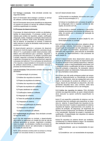 NBR ISO/IEC 12207:1998 11
5.2.7 Entrega e conclusão. Esta atividade consiste nas
seguintes tarefas:
5.2.7.1 O fornecedor deve entregar o produto ou serviço
de software, conforme especificado no contrato.
5.2.7.2 O fornecedor deve prover assistência ao adquirente
no suporte do produto ou serviço de software entregue,
conforme especificado no contrato.
5.3 Processo de desenvolvimento
O processo de desenvolvimento contém as atividades e
tarefas do desenvolvedor. O processo contém as ati-
vidades para análise de requisitos, projeto, codificação,
integração, testes, instalação e aceitação relacionada aos
produtos de software. Pode conter atividades relaciona-
das ao sistema, se estipulado no contrato. O desenvol-
vedor executa ou apóia as atividades neste processo, de
acordo com o contrato.
O desenvolvedor gerencia o processo de desenvol-
vimento em nível de projeto, seguindo o processo de ge-
rência (7.1), o qual passa a existir nesse processo; esta-
belece uma infra-estrutura sob o processo, seguindo o
processo de infra-estrutura (7.2); adapta o processo para
o projeto, seguindo o processo de adaptação (anexo A);
e gerencia o processo em nível organizacional, seguindo
o processo de melhoria (7.3) e o processo de treinamento
(7.4). Quando o desenvolvedor é o fornecedor do produto
de software desenvolvido, o desenvolvedor executa o
processo de fornecimento (5.2).
Lista de atividades. Este processo consiste nas seguintes
atividades:
1) Implementação do processo;
2) Análise dos requisitos do sistema;
3) Projeto da arquitetura do sistema;
4) Análise dos requisitos do software;
5) Projeto da arquitetura do software;
6) Projeto detalhado do software;
7) Codificação e testes do software;
8) Integração do software;
9) Teste de qualificação do software;
10) Integração do sistema;
11) Teste de qualificação do sistema;
12) Instalação do software;
13) Apoio à aceitação do software.
5.3.1 Implementação do processo. Esta atividade consiste
na seguinte tarefa:
5.3.1.1 Se não estipulado no contrato, o desenvolvedor
deve definir ou selecionar um modelo de ciclo de vida de
software apropriado ao escopo, magnitude e complexi-
dade do projeto. As atividades e tarefas do processo de
desenvolvimento devem ser selecionadas e mapeadas
no modelo de ciclo de vida.
NOTA - Estas atividades e tarefas podem se sobrepor ou interagir
e podem ser executadas iterativa ou recursivamente.
5.3.1.2 O desenvolvedor deve:
a) Documentar os resultados, de acordo com o pro-
cesso de documentação (6.1);
b) Colocar os resultados sob o processo de gerência
de configuração (6.2) e executar controle de alte-
rações, de acordo com ele;
c) Documentar e resolver problemas e não-confor-
midades encontrados nos produtos de software e ta-
refas, de acordo com o processo de resolução de
problema (6.8);
d) Executar os processos de apoio (seção 6), con-
forme especificado no contrato.
5.3.1.3 O desenvolvedor deve selecionar, adaptar e utilizar
estes padrões, métodos, ferramentas e linguagens de
programação de computador (se não estipulados no con-
trato) que sejam documentados, apropriados e esta-
belecidos pela organização, para executar as atividades
do processo de desenvolvimento e dos processos de
apoio (seção 6).
5.3.1.4 O desenvolvedor deve desenvolver planos para
conduzir as atividades do processo de desenvolvimento.
Os planos deveriam incluir padrões específicos, métodos,
ferramentas, ações e responsabilidades associados com
o desenvolvimento e qualificação de todos os requisitos,
incluindo proteção e segurança. Se necessário, planos
em separado podem ser elaborados. Estes planos devem
ser documentados e executados.
5.3.1.5 Itens que não serão entregues podem ser empre-
gados no desenvolvimento ou manutenção do produto
de software. Entretanto, deve ser assegurado que a ope-
ração e manutenção do produto de software a ser en-
tregue, depois de sua liberação ao adquirente, são inde-
pendentes daqueles itens; caso contrário, estes itens
deveriam ser considerados como a ser entregues.
5.3.2 Análise dos requisitos do sistema. Esta atividade
consiste nas seguintes tarefas, as quais o desenvolvedor
deve executar ou apoiar conforme especificado no
contrato:
5.3.2.1 O uso específico pretendido do sistema a ser de-
senvolvido deve ser analisado para especificar os requi-
sitos do sistema. A especificação dos requisitos do sis-
tema deve descrever: funções e capacidades do sistema;
requisitos de negócio, organizacionais e de usuários; re-
quisitos de proteção, de segurança, de engenharia de
fatores humanos (ergonomia), de interface, de operações
e de manutenção; restrições de projeto e requisitos de
qualificação. A especificação dos requisitos do sistema
deve ser documentada.
5.3.2.2 Os requisitos do sistema devem ser avaliados,
considerando os critérios listados a seguir. Os resultados
das avaliações devem ser documentados.
a) Rastreabilidade para as necessidades de aqui-
sição;
b) Consistência com as necessidades de aquisição;
Cópia não autorizada
 