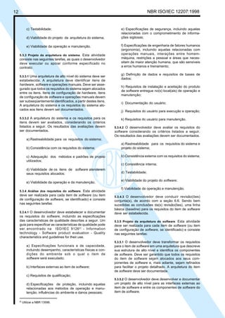 12 NBR ISO/IEC 12207:1998
c) Testabilidade;
d) Viabilidade do projeto da arquitetura do sistema;
e) Viabilidade da operação e manutenção.
5.3.3 Projeto da arquitetura do sistema. Esta atividade
consiste nas seguintes tarefas, as quais o desenvolvedor
deve executar ou apoiar conforme especificado no
contrato:
5.3.3.1 Uma arquitetura de alto nível do sistema deve ser
estabelecida. A arquitetura deve identificar itens de
hardware, software e operações manuais. Deve ser asse-
gurado que todos os requisitos do sistema sejam alocados
entre os itens. Itens de configuração de hardware, itens
de configuração de software e operações manuais devem
ser subseqüentemente identificados, a partir destes itens.
A arquitetura do sistema e os requisitos do sistema alo-
cados aos itens devem ser documentados.
5.3.3.2 A arquitetura do sistema e os requisitos para os
itens devem ser avaliados, considerando os critérios
listados a seguir. Os resultados das avaliações devem
ser documentados.
a) Rastreabilidade para os requisitos do sistema;
b) Consistência com os requisitos do sistema;
c) Adequação dos métodos e padrões de projeto
utilizados;
d) Viabilidade de os itens de software atenderem
seus requisitos alocados;
e) Viabilidade da operação e da manutenção.
5.3.4 Análise dos requisitos do software. Esta atividade
deve ser realizada para cada item de software (ou item
de configuração de software, se identificado) e consiste
nas seguintes tarefas:
5.3.4.1 O desenvolvedor deve estabelecer e documentar
os requisitos do software, incluindo as especificações
das características de qualidade descritas a seguir. Um
guia para especificar as características de qualidade pode
ser encontrado na ISO/IEC 91262)
- Information
technology - Software product evaluation - Quality
characteristics and guidelines for their use.
a) Especificações funcionais e de capacidade,
incluindo desempenho, características físicas e con-
dições do ambiente sob o qual o item de
software será executado;
b) Interfaces externas ao item de software;
c) Requisitos de qualificação;
d) Especificações de proteção, incluindo aquelas
relacionadas aos métodos de operação e manu-
tenção, influências do ambiente e danos pessoais;
e) Especificações de segurança, incluindo aquelas
relacionadas com o comprometimento de informa-
ções sigilosas;
f) Especificações de engenharia de fatores humanos
(ergonomia), incluindo aquelas relacionadas com
operações manuais, interações entre homem-
máquina, restrições a pessoal e áreas que neces-
sitam de maior atenção humana, que são sensíveis
a erros humanos e treinamento;
g) Definição de dados e requisitos de bases de
dados;
h) Requisitos de instalação e aceitação do produto
de software entregue no(s) local(ais) de operação e
manutenção;
i) Documentação do usuário;
j) Requisitos do usuário para execução e operação;
k) Requisitos do usuário para manutenção.
5.3.4.2 O desenvolvedor deve avaliar os requisitos do
software considerando os critérios listados a seguir.
Os resultados das avaliações devem ser documentados.
a) Rastreabilidade para os requisitos do sistema e
projeto do sistema;
b) Consistência externa com os requisitos do sistema;
c) Consistência interna;
d) Testabilidade;
e) Viabilidade do projeto do software;
f) Viabilidade da operação e manutenção.
5.3.4.3 O desenvolvedor deve conduzir revisão(ões)
conjunta(s), de acordo com a seção 6.6. Sendo bem
sucedidas as conclusões da(s) revisão(ões), uma linha
básica (baseline) para os requisitos do item de software
deve ser estabelecida.
5.3.5 Projeto da arquitetura do software. Esta atividade
deve ser realizada para cada item de software (ou item
de configuração de software, se identificado) e consiste
nas seguintes tarefas:
5.3.5.1 O desenvolvedor deve transformar os requisitos
para o item de software em uma arquitetura que descreve
sua estrutura de alto nível e identifica os componentes
de software. Deve ser garantido que todos os requisitos
do item de software sejam alocados aos seus com-
ponentes de software e, mais adiante, sejam refinados
para facilitar o projeto detalhado. A arquitetura do item
de software deve ser documentada.
5.3.5.2 O desenvolvedor deve desenvolver e documentar
um projeto de alto nível para as interfaces externas ao
item de software e entre os componentes de software do
item de software.
2)
Utilizar a NBR 13596.
Cópia não autorizada
 