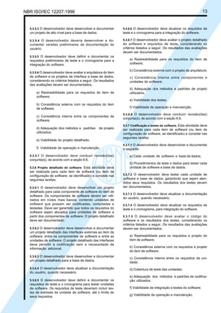 NBR ISO/IEC 12207:1998 13
5.3.5.3 O desenvolvedor deve desenvolver e documentar
um projeto de alto nível para a base de dados.
5.3.5.4 O desenvolvedor deveria desenvolver e do-
cumentar versões preliminares da documentação do
usuário.
5.3.5.5 O desenvolvedor deve definir e documentar os
requisitos preliminares de teste e o cronograma para a
integração do software.
5.3.5.6 O desenvolvedor deve avaliar a arquitetura do item
de software e os projetos de interface e base de dados,
considerando os critérios listados a seguir. Os resultados
das avaliações devem ser documentados.
a) Rastreabilidade para os requisitos do item de
software;
b) Consistência externa com os requisitos do item
de software;
c) Consistência interna entre os componentes de
software;
d) Adequação dos métodos e padrões de projeto
utilizados;
e) Viabilidade do projeto detalhado;
f) Viabilidade da operação e manutenção.
5.3.5.7 O desenvolvedor deve conduzir revisão(ões)
conjunta(s), de acordo com a seção 6.6.
5.3.6 Projeto detalhado do software. Esta atividade deve
ser realizada para cada item de software (ou item de
configuração de software, se identificado) e consiste nas
seguintes tarefas:
5.3.6.1 O desenvolvedor deve desenvolver um projeto
detalhado para cada componente de software do item de
software. Os componentes de software devem ser refi-
nados em níveis mais baixos, contendo unidades de
software que possam ser codificadas, compiladas e
testadas. Deve ser garantido que todos os requisitos do
software sejam alocados para unidades de software a
partir dos componentes de software. O projeto detalhado
deve ser documentado.
5.3.6.2 O desenvolvedor deve desenvolver e documentar
um projeto detalhado das interfaces externas ao item de
software, entre os componentes de software e entre as
unidades de software. O projeto detalhado das interfaces
deve permitir a codificação sem a necessidade de
informação adicional.
5.3.6.3 O desenvolvedor deve desenvolver e documentar
um projeto detalhado para a base de dados.
5.3.6.4 O desenvolvedor deve atualizar a documentação
do usuário, quando necessário.
5.3.6.5 O desenvolvedor deve definir e documentar os
requisitos de teste e o cronograma para testar unidades
de software. Os requisitos de teste deveriam incluir tes-
tes de estresse da unidade de software, até o limite de
seus requisitos.
5.3.6.6 O desenvolvedor deve atualizar os requisitos de
teste e o cronograma para a integração do software.
5.3.6.7 O desenvolvedor deve avaliar o projeto detalhado
do software e requisitos de teste, considerando os
critérios listados a seguir. Os resultados das avaliações
devem ser documentados.
a) Rastreabilidade para os requisitos do item de
software;
b) Consistência externa com o projeto da arquitetura;
c) Consistência interna entre componentes e
unidades de software;
d) Adequação dos métodos e padrões de projeto
utilizados;
e) Viabilidade dos testes;
f) Viabilidade da operação e manutenção.
5.3.6.8 O desenvolvedor deve conduzir revisão(ões)
conjunta(s), de acordo com a seção 6.6.
5.3.7 Codificação e testes do software. Esta atividade deve
ser realizada para cada item de software (ou item de
configuração de software, se identificado) e consiste nas
seguintes tarefas:
5.3.7.1 O desenvolvedor deve desenvolver e documentar
o seguinte:
a) Cada unidade de software e base de dados;
b) Procedimentos de teste e dados para testar cada
unidade de software e base de dados.
5.3.7.2 O desenvolvedor deve testar cada unidade de
software e base de dados, garantindo que sejam aten-
didos seus requisitos. Os resultados dos testes devem
ser documentados.
5.3.7.3 O desenvolvedor deve atualizar a documentação
do usuário, quando necessário.
5.3.7.4 O desenvolvedor deve atualizar os requisitos de
teste e o cronograma, para integração do software.
5.3.7.5 O desenvolvedor deve avaliar o código do
software e os resultados dos testes, considerando os
critérios listados a seguir. Os resultados das avaliações
devem ser documentados.
a) Rastreabilidade para os requisitos e projeto do
item de software;
b) Consistência externa com os requisitos e projeto
do item de software;
c) Consistência interna entre os requisitos da uni-
dade;
d) Cobertura de teste das unidades;
e) Adequação dos métodos e padrões de codifica-
ção utilizados;
f) Viabilidade da integração e testes do software;
g) Viabilidade da operação e manutenção.
Cópia não autorizada
 