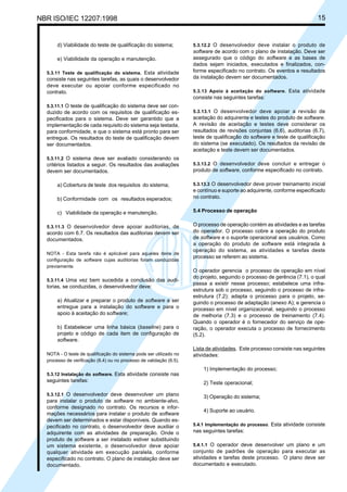 NBR ISO/IEC 12207:1998 15
d) Viabilidade do teste de qualificação do sistema;
e) Viabilidade da operação e manutenção.
5.3.11 Teste de qualificação do sistema. Esta atividade
consiste nas seguintes tarefas, as quais o desenvolvedor
deve executar ou apoiar conforme especificado no
contrato.
5.3.11.1 O teste de qualificação do sistema deve ser con-
duzido de acordo com os requisitos de qualificação es-
pecificados para o sistema. Deve ser garantido que a
implementação de cada requisito do sistema seja testada,
para conformidade, e que o sistema está pronto para ser
entregue. Os resultados do teste de qualificação devem
ser documentados.
5.3.11.2 O sistema deve ser avaliado considerando os
critérios listados a seguir. Os resultados das avaliações
devem ser documentados.
a) Cobertura de teste dos requisitos do sistema;
b) Conformidade com os resultados esperados;
c) Viabilidade da operação e manutenção.
5.3.11.3 O desenvolvedor deve apoiar auditorias, de
acordo com 6.7. Os resultados das auditorias devem ser
documentados.
NOTA - Esta tarefa não é aplicável para aqueles itens de
configuração de software cujas auditorias foram conduzidas
previamente.
5.3.11.4 Uma vez bem sucedida a conclusão das audi-
torias, se conduzidas, o desenvolvedor deve:
a) Atualizar e preparar o produto de software a ser
entregue para a instalação do software e para o
apoio à aceitação do software;
b) Estabelecer uma linha básica (baseline) para o
projeto e código de cada item de configuração de
software.
NOTA - O teste de qualificação do sistema pode ser utilizado no
processo de verificação (6.4) ou no processo de validação (6.5).
5.3.12 Instalação do software. Esta atividade consiste nas
seguintes tarefas:
5.3.12.1 O desenvolvedor deve desenvolver um plano
para instalar o produto de software no ambiente-alvo,
conforme designado no contrato. Os recursos e infor-
mações necessários para instalar o produto de software
devem ser determinados e estar disponíveis. Quando es-
pecificado no contrato, o desenvolvedor deve auxiliar o
adquirente com as atividades de preparação. Onde o
produto de software a ser instalado estiver substituindo
um sistema existente, o desenvolvedor deve apoiar
qualquer atividade em execução paralela, conforme
especificado no contrato. O plano de instalação deve ser
documentado.
5.3.12.2 O desenvolvedor deve instalar o produto de
software de acordo com o plano de instalação. Deve ser
assegurado que o código do software e as bases de
dados sejam iniciados, executados e finalizados, con-
forme especificado no contrato. Os eventos e resultados
da instalação devem ser documentados.
5.3.13 Apoio à aceitação do software. Esta atividade
consiste nas seguintes tarefas:
5.3.13.1 O desenvolvedor deve apoiar a revisão de
aceitação do adquirente e testes do produto de software.
A revisão de aceitação e testes deve considerar os
resultados de revisões conjuntas (6.6), auditorias (6.7),
teste de qualificação do software e teste de qualificação
do sistema (se executado). Os resultados da revisão de
aceitação e teste devem ser documentados.
5.3.13.2 O desenvolvedor deve concluir e entregar o
produto de software, conforme especificado no contrato.
5.3.13.3 O desenvolvedor deve prover treinamento inicial
e contínuo e suporte ao adquirente, conforme especificado
no contrato.
5.4 Processo de operação
O processo de operação contém as atividades e as tarefas
do operador. O processo cobre a operação do produto
de software e o suporte operacional aos usuários. Como
a operação do produto de software está integrada à
operação do sistema, as atividades e tarefas deste
processo se referem ao sistema.
O operador gerencia o processo de operação em nível
do projeto, seguindo o processo de gerência (7.1), o qual
passa a existir nesse processo; estabelece uma infra-
estrutura sob o processo, seguindo o processo de infra-
estrutura (7.2); adapta o processo para o projeto, se-
guindo o processo de adaptação (anexo A); e gerencia o
processo em nível organizacional, seguindo o processo
de melhoria (7.3) e o processo de treinamento (7.4).
Quando o operador é o fornecedor do serviço de ope-
ração, o operador executa o processo de fornecimento
(5.2).
Lista de atividades. Este processo consiste nas seguintes
atividades:
1) Implementação do processo;
2) Teste operacional;
3) Operação do sistema;
4) Suporte ao usuário.
5.4.1 Implementação do processo. Esta atividade consiste
nas seguintes tarefas:
5.4.1.1 O operador deve desenvolver um plano e um
conjunto de padrões de operação para executar as
atividades e tarefas deste processo. O plano deve ser
documentado e executado.
Cópia não autorizada
 