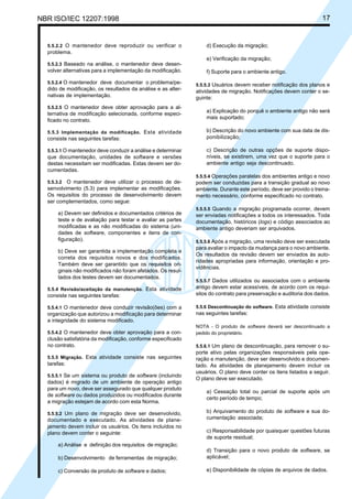NBR ISO/IEC 12207:1998 17
5.5.2.2 O mantenedor deve reproduzir ou verificar o
problema.
5.5.2.3 Baseado na análise, o mantenedor deve desen-
volver alternativas para a implementação da modificação.
5.5.2.4 O mantenedor deve documentar o problema/pe-
dido de modificação, os resultados da análise e as alter-
nativas de implementação.
5.5.2.5 O mantenedor deve obter aprovação para a al-
ternativa de modificação selecionada, conforme especi-
ficado no contrato.
5.5.3 Implementação da modificação. Esta atividade
consiste nas seguintes tarefas:
5.5.3.1 O mantenedor deve conduzir a análise e determinar
que documentação, unidades de software e versões
destas necessitam ser modificadas. Estas devem ser do-
cumentadas.
5.5.3.2 O mantenedor deve utilizar o processo de de-
senvolvimento (5.3) para implementar as modificações.
Os requisitos do processo de desenvolvimento devem
ser complementados, como segue:
a) Devem ser definidos e documentados critérios de
teste e de avaliação para testar e avaliar as partes
modificadas e as não modificadas do sistema (uni-
dades de software, componentes e itens de con-
figuração).
b) Deve ser garantida a implementação completa e
correta dos requisitos novos e dos modificados.
Também deve ser garantido que os requisitos ori-
ginais não modificados não foram afetados. Os resul-
tados dos testes devem ser documentados.
5.5.4 Revisão/aceitação da manutenção. Esta atividade
consiste nas seguintes tarefas:
5.5.4.1 O mantenedor deve conduzir revisão(ões) com a
organização que autorizou a modificação para determinar
a integridade do sistema modificado.
5.5.4.2 O mantenedor deve obter aprovação para a con-
clusão satisfatória da modificação, conforme especificado
no contrato.
5.5.5 Migração. Esta atividade consiste nas seguintes
tarefas:
5.5.5.1 Se um sistema ou produto de software (incluindo
dados) é migrado de um ambiente de operação antigo
para um novo, deve ser assegurado que qualquer produto
de software ou dados produzidos ou modificados durante
a migração estejam de acordo com esta Norma.
5.5.5.2 Um plano de migração deve ser desenvolvido,
documentado e executado. As atividades de plane-
jamento devem incluir os usuários. Os itens incluídos no
plano devem conter o seguinte:
a) Análise e definição dos requisitos de migração;
b) Desenvolvimento de ferramentas de migração;
c) Conversão de produto de software e dados;
d) Execução da migração;
e) Verificação da migração;
f) Suporte para o ambiente antigo.
5.5.5.3 Usuários devem receber notificação dos planos e
atividades de migração. Notificações devem conter o se-
guinte:
a) Explicação do porquê o ambiente antigo não será
mais suportado;
b) Descrição do novo ambiente com sua data de dis-
ponibilização;
c) Descrição de outras opções de suporte dispo-
níveis, se existirem, uma vez que o suporte para o
ambiente antigo seja descontinuado.
5.5.5.4 Operações paralelas dos ambientes antigo e novo
podem ser conduzidas para a transição gradual ao novo
ambiente. Durante este período, deve ser provido o treina-
mento necessário, conforme especificado no contrato.
5.5.5.5 Quando a migração programada ocorrer, devem
ser enviadas notificações a todos os interessados. Toda
documentação, históricos (logs) e código associados ao
ambiente antigo deveriam ser arquivados.
5.5.5.6 Após a migração, uma revisão deve ser executada
para avaliar o impacto da mudança para o novo ambiente.
Os resultados da revisão devem ser enviados às auto-
ridades apropriadas para informação, orientação e pro-
vidências.
5.5.5.7 Dados utilizados ou associados com o ambiente
antigo devem estar acessíveis, de acordo com os requi-
sitos do contrato para preservação e auditoria dos dados.
5.5.6 Descontinuação do software. Esta atividade consiste
nas seguintes tarefas:
NOTA - O produto de software deverá ser descontinuado a
pedido do proprietário.
5.5.6.1 Um plano de descontinuação, para remover o su-
porte ativo pelas organizações responsáveis pela ope-
ração e manutenção, deve ser desenvolvido e documen-
tado. As atividades de planejamento devem incluir os
usuários. O plano deve conter os itens listados a seguir.
O plano deve ser executado.
a) Cessação total ou parcial de suporte após um
certo período de tempo;
b) Arquivamento do produto de software e sua do-
cumentação associada;
c) Responsabilidade por quaisquer questões futuras
de suporte residual;
d) Transição para o novo produto de software, se
aplicável;
e) Disponibilidade de cópias de arquivos de dados.
Cópia não autorizada
 
