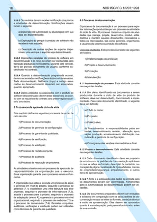 18 NBR ISO/IEC 12207:1998
5.5.6.2 Os usuários devem receber notificação dos planos
e atividades de descontinuação. Notificações devem
incluir o seguinte:
a) Descrição da substituição ou atualização com sua
data de disponibilidade;
b) Explicação do porquê o produto de software não
receberá mais suporte;
c) Descrição de outras opções de suporte dispo-
níveis, uma vez que o suporte seja descontinuado.
5.5.6.3 Operações paralelas do produto de software em
descontinuação e do novo deveriam ser conduzidas para
transição gradual ao novo sistema. Durante este período,
deve ser provido treinamento de usuário, conforme es-
pecificado no contrato.
5.5.6.4 Quando a descontinuação programada ocorrer,
devem ser enviadas notificações a todos os interessados.
Toda documentação, históricos (logs) e código asso-
ciados ao desenvolvimento deveriam ser arquivados,
quando apropriado.
5.5.6.5 Dados utilizados ou associados com o produto de
software descontinuado devem estar acessíveis, de acor-
do com os requisitos do contrato para preservação e audi-
toria dos dados.
6 Processos de apoio de ciclo de vida
Este capítulo define os seguintes processos de apoio de
ciclo de vida:
1) Processo de documentação;
2) Processo de gerência de configuração;
3) Processo de garantia da qualidade;
4) Processo de verificação;
5) Processo de validação;
6) Processo de revisão conjunta;
7) Processo de auditoria;
8) Processo de resolução de problema.
As atividades e tarefas em um processo de apoio são de
responsabilidade da organização que o executa.
Essa organização garante que o processo existe e é fun-
cional.
A organização que utiliza e executa um processo de apoio
o gerencia em nível de projeto, seguindo o processo de
gerência (7.1); estabelece uma infra-estrutura sob este
processo, seguindo o processo de infra-estrutura (7.2);
adapta o processo para o projeto, seguindo o processo
de adaptação (anexo A); e gerencia o processo em nível
organizacional, seguindo o processo de melhoria (7.3) e
o processo de treinamento (7.4). Revisões conjuntas,
auditorias, verificação e validação podem ser utilizadas
como técnicas de garantia da qualidade.
6.1 Processo de documentação
O processo de documentação é um processo para regis-
trar informações produzidas por um processo ou atividade
do ciclo de vida. O processo contém o conjunto de ativi-
dades que planeja, projeta, desenvolve, produz, edita,
distribui e mantém aqueles documentos necessários a
todos os interessados, tais como gerentes, engenheiros
e usuários do sistema ou produto de software.
Lista das atividades. Este processo consiste nas seguintes
atividades:
1) Implementação do processo;
2) Projeto e desenvolvimento;
3) Produção;
4) Manutenção.
6.1.1 Implementação do processo. Esta atividade consiste
nas seguintes tarefas:
6.1.1.1 Um plano, identificando os documentos a serem
produzidos durante o ciclo de vida do produto de
software, deve ser desenvolvido, documentado e imple-
mentado. Para cada documento identificado, o seguinte
deve ser definido:
a) Título ou nome;
b) Propósito;
c) Público-alvo;
d) Procedimentos e responsabilidades pelas en-
tradas, desenvolvimento, revisão, alteração, apro-
vação, produção, armazenamento, distribuição, ma-
nutenção e gerência de configuração.
e) Cronograma das versões intermediárias e final.
6.1.2 Projeto e desenvolvimento. Esta atividade consiste
nas seguintes tarefas:
6.1.2.1 Cada documento identificado deve ser projetado
de acordo com os padrões de documentação aplicáveis
no que se refere ao formato, descrição de conteúdo, nu-
meração de página, localização de figuras/tabelas, marcas
de propriedade/segurança, empacotamento, e outros
itens de apresentação.
6.1.2.2 A fonte e a adequação dos dados de entrada para
os documentos devem ser confirmadas. Ferramentas
para a automatização da documentação podem ser uti-
lizadas.
6.1.2.3 Os documentos preparados devem ser revisados
e editados em comparação com os seus padrões de do-
cumentação no que se refere ao formato, conteúdo técnico
e estilo de apresentação. Eles devem ser aprovados
quanto à sua adequação, pelo pessoal autorizado, antes
de sua emissão.
Cópia não autorizada
 