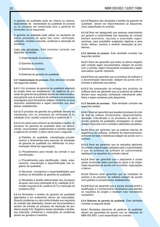 20 NBR ISO/IEC 12207:1998
A garantia da qualidade pode ser interna ou externa,
dependendo da necessidade da qualidade do produto
ou do processo ser evidenciada para a gerência do
fornecedor ou do adquirente.
A garantia da qualidade pode utilizar os resultados de
outros processos de apoio tais como: verificação,
validação, revisões conjuntas, auditorias e resolução de
problema.
Lista das atividades. Este processo consiste nas
seguintes atividades:
1) Implementação do processo;
2) Garantia do produto;
3) Garantia do processo;
4) Sistemas de garantia da qualidade.
6.3.1 Implementação do processo. Esta atividade consiste
nas seguintes tarefas:
6.3.1.1 Um processo de garantia da qualidade adaptado
ao projeto deve ser estabelecido. Os objetivos do pro-
cesso de garantia da qualidade devem ser determinados,
para garantir que os produtos de software e os processos
empregados para fornecê-los estejam conforme os seus
requisitos estabelecidos e sejam aderentes aos seus
planos estabelecidos.
6.3.1.2 O processo de garantia da qualidade deveria ser
coordenado com os processos de verificação (6.4),
validação (6.5), revisão conjunta (6.6) e auditoria (6.7).
6.3.1.3 Um plano para conduzir as atividades e tarefas do
processo de garantia da qualidade deve ser desen-
volvido, documentado, implementado e mantido durante
a vigência do contrato. O plano deve incluir o seguinte:
a) Padrões de qualidade, metodologias, procedi-
mentos e ferramentas para executar as atividades
de garantia da qualidade (ou referências na docu-
mentação oficial da organização);
b) Procedimentos para revisão de contrato e sua
coordenação;
c) Procedimentos para identificação, coleta, arqui-
vamento, manutenção e disponibilização dos re-
gistros da qualidade;
d) Recursos, cronograma e responsabilidades para
conduzir as atividades de garantia da qualidade;
e) Atividades e tarefas selecionadas dos processos
de apoio, tais como verificação (6.4), validação (6.5),
revisão conjunta (6.6), auditoria (6.7) e resolução de
problema (6.8).
6.3.1.4 Atividades e tarefas de garantia da qualidade
agendadas e em andamento devem ser executadas.
Quando problemas ou não-conformidades aos requisitos
do contrato são detectados, devem ser documentados e
servem de entrada ao processo de resolução de pro-
blema (seção 6.8). Registros destas atividades e tarefas,
sua execução, problemas e resoluções de problemas
devem ser gerados e mantidos.
6.3.1.5 Registros das atividades e tarefas de garantia da
qualidade devem ser disponibilizados ao adquirente,
como especificado no contrato.
6.3.1.6 Deve ser assegurado que pessoas responsáveis
por garantir a conformidade aos requisitos do contrato
tenham autonomia, recursos e autoridade organi-
zacionais, para possibilitar avaliações objetivas e para
iniciar, efetuar, resolver e verificar resoluções de pro-
blemas.
6.3.2 Garantia do produto. Esta atividade consiste nas
seguintes tarefas:
6.3.2.1 Deve ser garantido que todos os planos exigidos
pelo contrato sejam documentados, estejam de acordo
com o contrato, sejam mutuamente consistentes e sejam
executados quando requerido.
6.3.2.2 Deve ser garantido que os produtos de software e
a documentação relacionada estejam de acordo com o
contrato e aderentes aos planos.
6.3.2.3 Na preparação da entrega dos produtos de
software deve ser garantido que os produtos de software
tenham seus requisitos contratuais inteiramente satis-
feitos e sejam aceitáveis pelo adquirente.
6.3.3 Garantia do processo. Esta atividade consiste nas
seguintes tarefas:
6.3.3.1 Deve ser garantido que aqueles processos do ciclo
de vida do sofware (fornecimento, desenvolvimento,
operação, manutenção e os processos de apoio, in-
cluindo garantia da qualidade) empregados no projeto
estejam de acordo com o contrato e aderentes aos planos.
6.3.3.2 Deve ser garantido que as práticas internas de
engenharia de software, ambiente de desenvolvimento,
ambiente de teste e bibliotecas estejam de acordo com o
contrato.
6.3.3.3 Deve ser garantido que os requisitos aplicáveis
ao contrato original sejam passados para o subcontratado
e que os produtos de software do subcontratado
satisfaçam os requisitos do contrato original.
6.3.3.4 Deve ser garantido que o adquirente e outras
partes envolvidas sejam providos do apoio e da coope-
ração requeridos, de acordo com o contrato, negociações
e planos.
6.3.3.5 Deveria estar garantido que as medições do
produto e do processo de software estejam de acordo
com padrões e procedimentos estabelecidos.
6.3.3.6 Deve ser garantido que a equipe alocada tenha a
qualificação e o conhecimento necessários para atender
os requisitos do projeto e recebam todo treinamento
necessário.
6.3.4 Sistemas de garantia da qualidade. Esta atividade
consiste na seguinte tarefa:
6.3.4.1 Atividades adicionais de gerência da qualidade
devem ser garantidas de acordo com as cláusulas da
NBR ISO 9001, como especificado no contrato.
Cópia não autorizada
 
