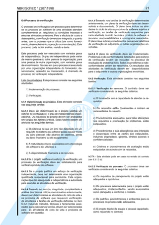 NBR ISO/IEC 12207:1998 21
6.4 Processo de verificação
O processo de verificação é um processo para determinar
se os produtos de software de uma atividade atendem
completamente os requisitos ou condições impostas a
eles nas atividades anteriores. Para a eficácia de custo e
desempenho, a verificação deveria ser integrada, o quanto
antes, com o processo que a utiliza (tais como forneci-
mento, desenvolvimento, operação ou manutenção). Este
processo pode incluir análise, revisão e teste.
Este processo pode ser executado com variados graus
de independência. O grau de independência pode variar
da mesma pessoa ou outra pessoa da organização, para
uma pessoa de outra organização, com variados graus
de envolvimento. No caso em que o processo é executado
por uma organização independente do fornecedor, de-
senvolvedor, operador ou mantenedor, é chamado de
processo de verificação independente.
Lista das atividades. Este processo consiste nas seguintes
atividades:
1) Implementação do processo;
2) Verificação.
6.4.1 Implementação do processo. Esta atividade consiste
nas seguintes tarefas:
6.4.1.1 Deve ser determinado se o projeto justifica um
esforço de verificação e o grau de independência organi-
zacional. Os requisitos do projeto devem ser analisados
em função dos fatores críticos. Estes fatores podem ser
aferidos nos seguintes termos:
a) O potencial de que um erro não detectado em um
requisito do sistema ou software possa causar morte
ou dano pessoal, não alcance de objetivos, perda
ou dano financeiro ou de equipamento;
b) A maturidade e riscos associados com a tecnologia
de software a ser utilizada; e
c) A disponibilidade financeira e de recursos.
6.4.1.2 Se o projeto justifica um esforço de verificação, um
processo de verificação deve ser estabelecido para
verificar o produto de software.
6.4.1.3 Se o projeto justifica um esforço de verificação
independente, deve ser selecionada uma organização
qualificada responsável para conduzi-la. Esta organi-
zação deve ter assegurada a independência e autoridade
para executar as atividades de verificação.
6.4.1.4 Baseado no escopo, magnitude, complexidade e
análise dos fatores críticos mencionados anteriormente,
devem ser determinadas as atividades do ciclo de vida e
os produtos de software que requerem verificação.
As atividades e tarefas de verificação definidas no item
6.4.2, incluindo métodos, técnicas e ferramentas asso-
ciados para executar as tarefas, devem ser selecionadas
para as atividades do ciclo de vida e produtos de
software em questão.
6.4.1.5 Baseado nas tarefas de verificação determinadas
anteriormente, um plano de verificação deve ser desen-
volvido e documentado. O plano deve indicar as ativi-
dades do ciclo de vida e produtos de software sujeitos a
verificação, as tarefas de verificação requeridas para
cada atividade do ciclo de vida e produto de software; e
recursos, responsabilidades e cronograma associados.
O plano deve indicar procedimentos para enviar relatórios
de verificação ao adquirente e outras organizações en-
volvidas.
6.4.1.6 O plano de verificação deve ser implementado.
Problemas e não-conformidades detectados pelo esforço
de verificação devem ser incluídos no processo de
resolução de problema (6.8). Todos os problemas e não-
conformidades devem ser resolvidos. Os resultados das
atividades de verificação devem ser disponibilizados
para o adquirente e outras organizações envolvidas.
6.4.2 Verificação. Esta atividade consiste nas seguintes
tarefas:
6.4.2.1 Verificação do contrato. O contrato deve ser
verificado considerando os seguintes critérios:
a) O fornecedor tem a capacidade de atender os re-
quisitos.
b) Os requisitos estão consistentes e cobrem as
necessidades do usuário.
c) Procedimentos adequados, para tratar alterações
nos requisitos e priorização de problemas, estão
estipulados.
d) Procedimentos e sua abrangência para interação
e cooperação entre as partes são estipulados,
incluindo propriedade, garantia, direitos autorais e
confidencialidade.
e) Critérios e procedimentos de aceitação estão
estipulados de acordo com os requisitos.
NOTA - Esta atividade pode ser usada na revisão do contrato
(ver 6.3.1.3 b).
6.4.2.2 Verificação do processo. O processo deve ser
verificado considerando os seguintes critérios:
a) Os requisitos de planejamento do projeto estão
adequados e oportunos.
b) Os processos selecionados para o projeto estão
adequados, implementados, sendo executados
como planejados e conforme o contrato.
c) Os padrões, procedimentos e ambientes para os
processos do projeto estão adequados.
d) O projeto dispõe de equipe e pessoal capacitado,
como requerido no contrato.
Cópia não autorizada
 