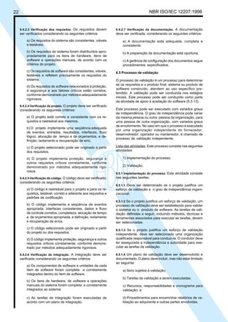 22 NBR ISO/IEC 12207:1998
6.4.2.3 Verificação dos requisitos. Os requisitos devem
ser verificados considerando os seguintes critérios:
a) Os requisitos do sistema são consistentes, viáveis
e testáveis.
b) Os requisitos do sistema foram distribuídos apro-
priadamente para os itens de hardware, itens de
software e operações manuais, de acordo com os
critérios do projeto.
c) Os requisitos de software são consistentes, viáveis,
testáveis e refletem precisamente os requisitos do
sistema.
d) Os requisitos de software relacionados à proteção,
à segurança e aos fatores críticos estão corretos,
conforme demonstrado por métodos adequadamente
rigorosos.
6.4.2.4 Verificação de projeto. O projeto deve ser verificado
considerando os seguintes critérios:
a) O projeto está correto e consistente com os re-
quisitos e rastreável aos mesmos.
b) O projeto implementa uma seqüência adequada
de eventos, entradas, resultados, interfaces, fluxo
lógico, alocação de tempo e de orçamentos, e de-
finição, isolamento e recuperação de erro.
c) O projeto selecionado pode ser originado a partir
dos requisitos.
d) O projeto implementa proteção, segurança e
outros requisitos críticos corretamente, conforme
demonstrado por métodos adequadamente rigo-
rosos.
6.4.2.5 Verificação do código. O código deve ser verificado,
considerando os seguintes critérios:
a) O código é rastreável para o projeto e para os re-
quisitos, testável, correto e aderente aos requisitos e
padrões de codificação.
b) O código implementa a seqüência de eventos
apropriada, interfaces consistentes, dados e fluxo
de controle corretos, completeza, alocação de tempo
e de orçamentos apropriada, e definição, isolamento
e recuperação de erros.
c) O código selecionado pode ser originado a partir
do projeto ou dos requisitos.
d) O código implementa proteção, segurança e outros
requisitos críticos corretamente, conforme demons-
trado por métodos adequadamente rigorosos.
6.4.2.6 Verificação da integração. A integração deve ser
verificada considerando os seguintes critérios:
a) Os componentes de software e unidades de cada
item de software foram completa e corretamente
integrados dentro do item de software.
b) Os itens de hardware, de software e operações
manuais do sistema foram completa e corretamente
integrados ao sistema.
c) As tarefas de integração foram executadas de
acordo com um plano de integração.
6.4.2.7 Verificação da documentação. A documentação
deve ser verificada, considerando os seguintes critérios:
a) A documentação está adequada, completa e
consistente.
b) A preparação da documentação está oportuna.
c) A gerência de configuração dos documentos segue
procedimentos especificados.
6.5 Processo de validação
O processo de validação é um processo para determinar
se os requisitos e o produto final, sistema ou produto de
software construído, atendem ao uso específico pre-
tendido. A validação pode ser conduzida nos estágios
iniciais. Este processo pode ser conduzido como parte
da atividade de apoio à aceitação do software (5.3.13).
Este processo pode ser executado com variados graus
de independência. O grau de independência pode variar
da mesma pessoa ou outra pessoa da organização, para
uma pessoa de outra organização, com variados graus
de envolvimento. No caso em que o processo é executado
por uma organização independente do fornecedor,
desenvolvedor, operador ou mantenedor, é chamado de
processo de validação independente.
Lista das atividades. Este processo consiste nas seguintes
atividades:
1) Implementação do processo;
2) Validação.
6.5.1 Implementação do processo. Esta atividade consiste
nas seguintes tarefas:
6.5.1.1 Deve ser determinado se o projeto justifica um
esforço de validação e o grau de independência organi-
zacional.
6.5.1.2 Se o projeto justifica um esforço de validação, um
processo de validação deve ser estabelecido para validar
o sistema ou o produto de software. As tarefas de vali-
dação definidas a seguir, incluindo métodos, técnicas e
ferramentas associados para executar as tarefas, devem
ser selecionadas.
6.5.1.3 Se o projeto justifica um esforço de validação
independente, deve ser selecionada uma organização
qualificada responsável para conduzi-la. O condutor deve
ter assegurada a independência e autoridade para exe-
cutar as tarefas de validação.
6.5.1.4 Um plano de validação deve ser desenvolvido e
documentado. O plano deve incluir, mas não estar limitado
ao seguinte:
a) Itens sujeitos à validação;
b) Tarefas de validação a serem executadas;
c) Recursos, responsabilidades e cronograma para
validação; e
d) Procedimentos para encaminhar relatórios de va-
lidação ao adquirente e outras partes envolvidas.
Cópia não autorizada
 