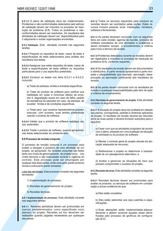 NBR ISO/IEC 12207:1998 23
6.5.1.5 O plano de validação deve ser implementado.
Problemas e não-conformidades detectados pelo esforço
de validação devem ser incluídos no processo de reso-
lução de problema (6.8). Todos os problemas e não-
conformidades devem ser resolvidos. Os resultados das
atividades de validação devem ser disponibilizados para
o adquirente e outras organizações envolvidas.
6.5.2 Validação. Esta atividade consiste nas seguintes
tarefas:
6.5.2.1 Preparar os requisitos de teste, casos de teste e
especificações de teste selecionados para análise dos
resultados dos testes.
6.5.2.2 Assegurar que estes requisitos de teste, casos de
teste e especificações de teste reflitam os requisitos
particulares para o uso específico pretendido.
6.5.2.3 Conduzir os testes nos itens 6.5.2.1 e 6.5.2.2,
incluindo:
a) Teste de estresse, limites e entradas específicas.
b) Teste do produto de software para verificar sua
habilidade em isolar e minimizar efeitos de erros;
isto é, degradação suave em caso de falha, pedido
de assistência do operador em caso de estresse, de
exceder limites e de condições específicas.
c) Teste para que usuários representativos possam
executar, com sucesso, suas tarefas pretendidas
usando o produto de software.
6.5.2.4 Validar que o produto de software satisfaça seu
uso pretendido.
6.5.2.5 Testar o produto de software, quando apropriado,
nas áreas selecionadas do ambiente-alvo.
6.6 Processo de revisão conjunta
O processo de revisão conjunta é um processo para
avaliar a situação e produtos de uma atividade de um
projeto, se apropriado. As revisões conjuntas são feitas
tanto nos níveis de gerenciamento do projeto como nos
níveis técnicos e são executadas durante a vigência do
contrato. Este processo pode ser empregado por
qualquer das duas partes, onde uma parte (parte revisora)
revisa a outra parte (parte revisada).
Lista das atividades. Este processo consiste nas seguintes
atividades:
1) Implementação do processo;
2) Revisões de gerenciamento do projeto;
3) Revisões técnicas.
6.6.1 Implementação do processo. Esta atividade consiste
nas seguintes tarefas:
6.6.1.1 Revisões periódicas devem ser promovidas em
marcos predeterminados, como especificado no(s)
plano(s) do projeto. Revisões ad hoc deveriam ser
realizadas quando julgadas necessárias por quaisquer
das partes.
6.6.1.2 Todos os recursos requeridos para conduzir as
revisões devem ser acordados pelas partes. Estes re-
cursos incluem pessoal, local, instalações, hardware,
software e ferramentas.
6.6.1.3 As partes deveriam concordar com os seguintes
itens em cada revisão: agenda da reunião, produtos de
software (resultados de uma atividade) e problemas a
serem revisados; escopo e procedimentos; e critérios
para início e término da revisão.
6.6.1.4 Problemas detectados durante as revisões devem
ser registrados e incluídos no processo de resolução de
problema (6.8), conforme requerido.
6.6.1.5 Os resultados da revisão devem ser documentados
e distribuídos. A parte revisora apresentará à parte revi-
sada a adequabilidade (por exemplo: aprovação, desa-
provação ou aprovação condicional) dos resultados da
revisão.
6.6.1.6 As partes devem concordar com os resultados da
revisão e quaisquer responsabilidades pelo item de ação
e critérios de encerramento.
6.6.2 Revisões de gerenciamento do projeto. Esta atividade
consiste na seguinte tarefa.
6.6.2.1 A situação do projeto deve ser avaliada em relação
aos planos, cronogramas, padrões e diretrizes aplicáveis
ao projeto. O resultado da revisão deveria ser discutido
entre as duas partes e deveria fornecer subsídios para o
seguinte:
a) Fazer com que as atividades progridam de acordo
com o plano, baseado em uma avaliação da situação
da atividade ou do produto de software;
b) Manter o controle geral do projeto através da alo-
cação adequada de recursos;
c) Redirecionar o projeto ou determinar a necessi-
dade de um planejamento alternativo; e
d) Avaliar e gerenciar as situações de risco que
possam comprometer o sucesso do projeto.
6.6.3 Revisões técnicas. Esta atividade consiste na seguinte
tarefa:
6.6.3.1 Revisões técnicas devem ser promovidas para
avaliar os produtos ou serviços de software em conside-
ração e prover evidência de que:
a) Eles estão completos;
b) Eles estão aderentes aos seus padrões e espe-
cificações;
c) Suas alterações estão implementadas adequa-
damente e afetam somente aquelas áreas identi-
ficadas pelo processo de gerência de configura-
ção (6.2);
Cópia não autorizada
 