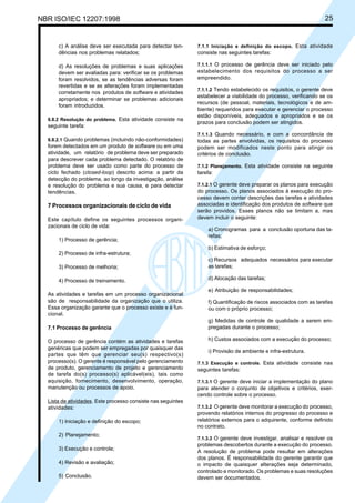 NBR ISO/IEC 12207:1998 25
c) A análise deve ser executada para detectar ten-
dências nos problemas relatados;
d) As resoluções de problemas e suas aplicações
devem ser avaliadas para: verificar se os problemas
foram resolvidos, se as tendências adversas foram
revertidas e se as alterações foram implementadas
corretamente nos produtos de software e atividades
apropriados; e determinar se problemas adicionais
foram introduzidos.
6.8.2 Resolução do problema. Esta atividade consiste na
seguinte tarefa:
6.8.2.1 Quando problemas (incluindo não-conformidades)
forem detectados em um produto de software ou em uma
atividade, um relatório de problema deve ser preparado
para descrever cada problema detectado. O relatório de
problema deve ser usado como parte do processo de
ciclo fechado (closed-loop) descrito acima: a partir da
detecção do problema, ao longo da investigação, análise
e resolução do problema e sua causa, e para detectar
tendências.
7 Processos organizacionais de ciclo de vida
Este capítulo define os seguintes processos organi-
zacionais de ciclo de vida:
1) Processo de gerência;
2) Processo de infra-estrutura;
3) Processo de melhoria;
4) Processo de treinamento.
As atividades e tarefas em um processo organizacional
são de responsabilidade da organização que o utiliza.
Essa organização garante que o processo existe e é fun-
cional.
7.1 Processo de gerência
O processo de gerência contém as atividades e tarefas
genéricas que podem ser empregadas por quaisquer das
partes que têm que gerenciar seu(s) respectivo(s)
processo(s). O gerente é responsável pelo gerenciamento
de produto, gerenciamento de projeto e gerenciamento
de tarefa do(s) processo(s) aplicável(eis), tais como
aquisição, fornecimento, desenvolvimento, operação,
manutenção ou processos de apoio.
Lista de atividades. Este processo consiste nas seguintes
atividades:
1) Iniciação e definição do escopo;
2) Planejamento;
3) Execução e controle;
4) Revisão e avaliação;
5) Conclusão.
7.1.1 Iniciação e definição do escopo. Esta atividade
consiste nas seguintes tarefas:
7.1.1.1 O processo de gerência deve ser iniciado pelo
estabelecimento dos requisitos do processo a ser
empreendido.
7.1.1.2 Tendo estabelecido os requisitos, o gerente deve
estabelecer a viabilidade do processo, verificando se os
recursos (de pessoal, materiais, tecnológicos e de am-
biente) requeridos para executar e gerenciar o processo
estão disponíveis, adequados e apropriados e se os
prazos para conclusão podem ser atingidos.
7.1.1.3 Quando necessário, e com a concordância de
todas as partes envolvidas, os requisitos do processo
podem ser modificados neste ponto para atingir os
critérios de conclusão.
7.1.2 Planejamento. Esta atividade consiste na seguinte
tarefa:
7.1.2.1 O gerente deve preparar os planos para execução
do processo. Os planos associados à execução do pro-
cesso devem conter descrições das tarefas e atividades
associadas e identificação dos produtos de software que
serão providos. Esses planos não se limitam a, mas
devem incluir o seguinte:
a) Cronogramas para a conclusão oportuna das ta-
refas;
b) Estimativa de esforço;
c) Recursos adequados necessários para executar
as tarefas;
d) Alocação das tarefas;
e) Atribuição de responsabilidades;
f) Quantificação de riscos associados com as tarefas
ou com o próprio processo;
g) Medidas de controle de qualidade a serem em-
pregadas durante o processo;
h) Custos associados com a execução do processo;
i) Provisão de ambiente e infra-estrutura.
7.1.3 Execução e controle. Esta atividade consiste nas
seguintes tarefas:
7.1.3.1 O gerente deve iniciar a implementação do plano
para atender o conjunto de objetivos e critérios, exer-
cendo controle sobre o processo.
7.1.3.2 O gerente deve monitorar a execução do processo,
provendo relatórios internos do progresso do processo e
relatórios externos para o adquirente, conforme definido
no contrato.
7.1.3.3 O gerente deve investigar, analisar e resolver os
problemas descobertos durante a execução do processo.
A resolução de problema pode resultar em alterações
dos planos. É responsabilidade do gerente garantir que
o impacto de quaisquer alterações seja determinado,
controlado e monitorado. Os problemas e suas resoluções
devem ser documentados.
Cópia não autorizada
 