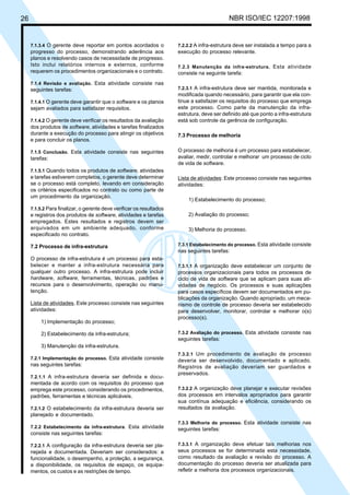 26 NBR ISO/IEC 12207:1998
7.1.3.4 O gerente deve reportar em pontos acordados o
progresso do processo, demonstrando aderência aos
planos e resolvendo casos de necessidade de progresso.
Isto inclui relatórios internos e externos, conforme
requerem os procedimentos organizacionais e o contrato.
7.1.4 Revisão e avaliação. Esta atividade consiste nas
seguintes tarefas:
7.1.4.1 O gerente deve garantir que o software e os planos
sejam avaliados para satisfazer requisitos.
7.1.4.2 O gerente deve verificar os resultados da avaliação
dos produtos de software, atividades e tarefas finalizados
durante a execução do processo para atingir os objetivos
e para concluir os planos.
7.1.5 Conclusão. Esta atividade consiste nas seguintes
tarefas:
7.1.5.1 Quando todos os produtos de software, atividades
e tarefas estiverem completos, o gerente deve determinar
se o processo está completo, levando em consideração
os critérios especificados no contrato ou como parte de
um procedimento da organização.
7.1.5.2 Para finalizar, o gerente deve verificar os resultados
e registros dos produtos de software, atividades e tarefas
empregados. Estes resultados e registros devem ser
arquivados em um ambiente adequado, conforme
especificado no contrato.
7.2 Processo de infra-estrutura
O processo de infra-estrutura é um processo para esta-
belecer e manter a infra-estrutura necessária para
qualquer outro processo. A infra-estrutura pode incluir
hardware, software, ferramentas, técnicas, padrões e
recursos para o desenvolvimento, operação ou manu-
tenção.
Lista de atividades. Este processo consiste nas seguintes
atividades:
1) Implementação do processo;
2) Estabelecimento da infra-estrutura;
3) Manutenção da infra-estrutura.
7.2.1 Implementação do processo. Esta atividade consiste
nas seguintes tarefas:
7.2.1.1 A infra-estrutura deveria ser definida e docu-
mentada de acordo com os requisitos do processo que
emprega este processo, considerando os procedimentos,
padrões, ferramentas e técnicas aplicáveis.
7.2.1.2 O estabelecimento da infra-estrutura deveria ser
planejado e documentado.
7.2.2 Estabelecimento da infra-estrutura. Esta atividade
consiste nas seguintes tarefas:
7.2.2.1 A configuração da infra-estrutura deveria ser pla-
nejada e documentada. Deveriam ser considerados: a
funcionalidade, o desempenho, a proteção, a segurança,
a disponibilidade, os requisitos de espaço, os equipa-
mentos, os custos e as restrições de tempo.
7.2.2.2 A infra-estrutura deve ser instalada a tempo para a
execução do processo relevante.
7.2.3 Manutenção da infra-estrutura. Esta atividade
consiste na seguinte tarefa:
7.2.3.1 A infra-estrutura deve ser mantida, monitorada e
modificada quando necessário, para garantir que ela con-
tinue a satisfazer os requisitos do processo que emprega
este processo. Como parte da manutenção da infra-
estrutura, deve ser definido até que ponto a infra-estrutura
está sob controle da gerência de configuração.
7.3 Processo de melhoria
O processo de melhoria é um processo para estabelecer,
avaliar, medir, controlar e melhorar um processo de ciclo
de vida de software.
Lista de atividades: Este processo consiste nas seguintes
atividades:
1) Estabelecimento do processo;
2) Avaliação do processo;
3) Melhoria do processo.
7.3.1 Estabelecimento do processo. Esta atividade consiste
nas seguintes tarefas:
7.3.1.1 A organização deve estabelecer um conjunto de
processos organizacionais para todos os processos de
ciclo de vida de software que se aplicam para suas ati-
vidades de negócio. Os processos e suas aplicações
para casos específicos devem ser documentados em pu-
blicações da organização. Quando apropriado, um meca-
nismo de controle de processo deveria ser estabelecido
para desenvolver, monitorar, controlar e melhorar o(s)
processo(s).
7.3.2 Avaliação do processo. Esta atividade consiste nas
seguintes tarefas:
7.3.2.1 Um procedimento de avaliação de processo
deveria ser desenvolvido, documentado e aplicado.
Registros de avaliação deveriam ser guardados e
preservados.
7.3.2.2 A organização deve planejar e executar revisões
dos processos em intervalos apropriados para garantir
sua contínua adequação e eficiência, considerando os
resultados da avaliação.
7.3.3 Melhoria do processo. Esta atividade consiste nas
seguintes tarefas:
7.3.3.1 A organização deve efetuar tais melhorias nos
seus processos se for determinada esta necessidade,
como resultado da avaliação e revisão do processo. A
documentação do processo deveria ser atualizada para
refletir a melhoria dos processos organizacionais.
Cópia não autorizada
 